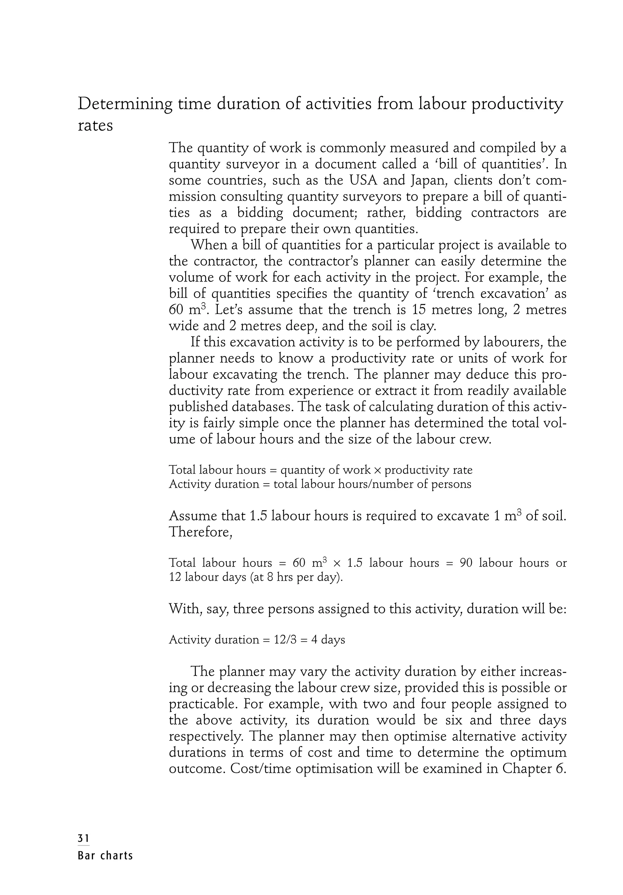 Determining time duration of activities from labour productivity
rates
The quantity of work is commonly measured and compiled by a
quantity surveyor in a document called a ‘bill of quantities’. In
some countries, such as the USA and Japan, clients don’t com-
mission consulting quantity surveyors to prepare a bill of quanti-
ties as a bidding document; rather, bidding contractors are
required to prepare their own quantities.
When a bill of quantities for a particular project is available to
the contractor, the contractor’s planner can easily determine the
volume of work for each activity in the project. For example, the
bill of quantities specifies the quantity of ‘trench excavation’ as
60 m3. Let’s assume that the trench is 15 metres long, 2 metres
wide and 2 metres deep, and the soil is clay.
If this excavation activity is to be performed by labourers, the
planner needs to know a productivity rate or units of work for
labour excavating the trench. The planner may deduce this pro-
ductivity rate from experience or extract it from readily available
published databases. The task of calculating duration of this activ-
ity is fairly simple once the planner has determined the total vol-
ume of labour hours and the size of the labour crew.
Total labour hours = quantity of work × productivity rate
Activity duration = total labour hours/number of persons
Assume that 1.5 labour hours is required to excavate 1 m3 of soil.
Therefore,
Total labour hours = 60 m3 × 1.5 labour hours = 90 labour hours or
12 labour days (at 8 hrs per day).
With, say, three persons assigned to this activity, duration will be:
Activity duration = 12/3 = 4 days
The planner may vary the activity duration by either increas-
ing or decreasing the labour crew size, provided this is possible or
practicable. For example, with two and four people assigned to
the above activity, its duration would be six and three days
respectively. The planner may then optimise alternative activity
durations in terms of cost and time to determine the optimum
outcome. Cost/time optimisation will be examined in Chapter 6.
31
Bar charts
 