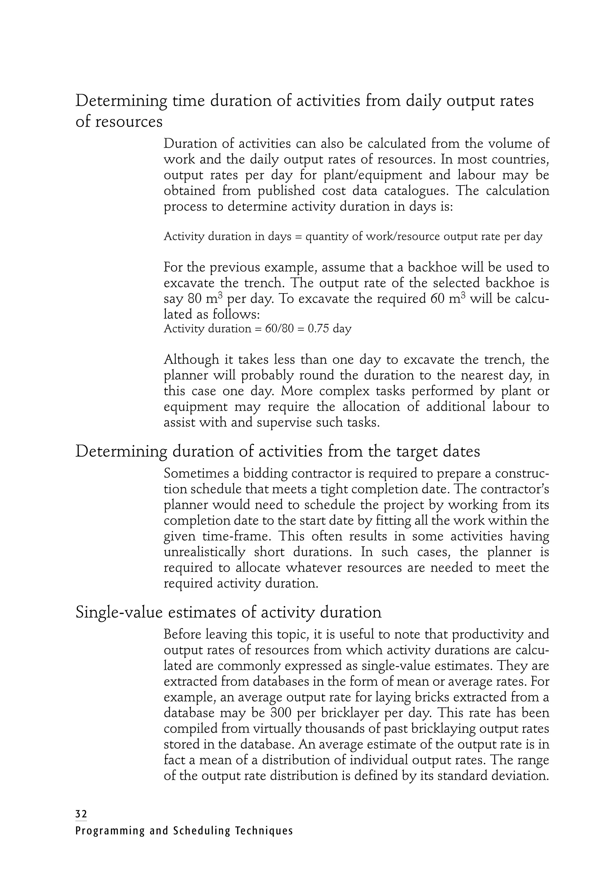Determining time duration of activities from daily output rates
of resources
Duration of activities can also be calculated from the volume of
work and the daily output rates of resources. In most countries,
output rates per day for plant/equipment and labour may be
obtained from published cost data catalogues. The calculation
process to determine activity duration in days is:
Activity duration in days = quantity of work/resource output rate per day
For the previous example, assume that a backhoe will be used to
excavate the trench. The output rate of the selected backhoe is
say 80 m3 per day. To excavate the required 60 m3 will be calcu-
lated as follows:
Activity duration = 60/80 = 0.75 day
Although it takes less than one day to excavate the trench, the
planner will probably round the duration to the nearest day, in
this case one day. More complex tasks performed by plant or
equipment may require the allocation of additional labour to
assist with and supervise such tasks.
Determining duration of activities from the target dates
Sometimes a bidding contractor is required to prepare a construc-
tion schedule that meets a tight completion date. The contractor’s
planner would need to schedule the project by working from its
completion date to the start date by fitting all the work within the
given time-frame. This often results in some activities having
unrealistically short durations. In such cases, the planner is
required to allocate whatever resources are needed to meet the
required activity duration.
Single-value estimates of activity duration
Before leaving this topic, it is useful to note that productivity and
output rates of resources from which activity durations are calcu-
lated are commonly expressed as single-value estimates. They are
extracted from databases in the form of mean or average rates. For
example, an average output rate for laying bricks extracted from a
database may be 300 per bricklayer per day. This rate has been
compiled from virtually thousands of past bricklaying output rates
stored in the database. An average estimate of the output rate is in
fact a mean of a distribution of individual output rates. The range
of the output rate distribution is defined by its standard deviation.
32
Programming and Scheduling Techniques
 