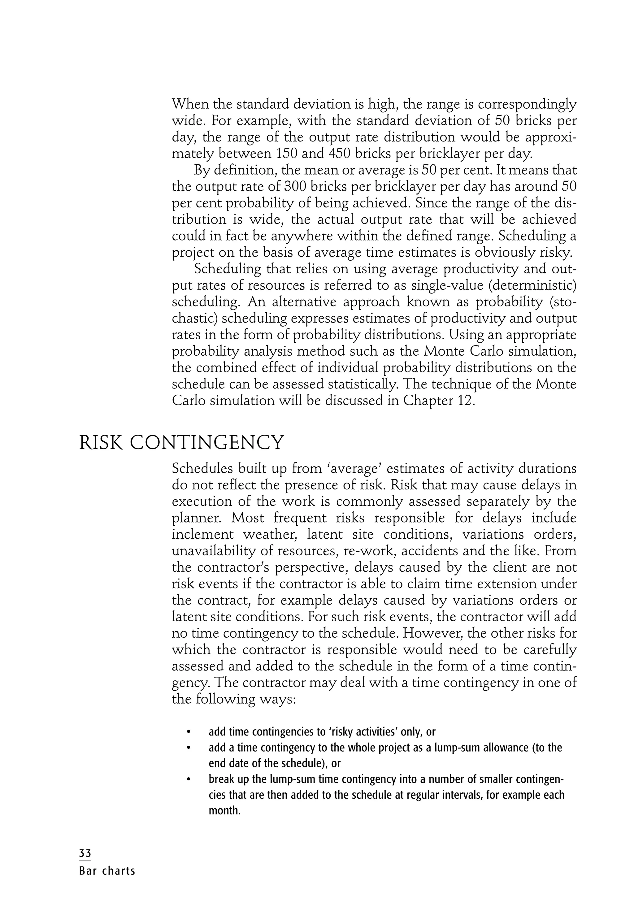 When the standard deviation is high, the range is correspondingly
wide. For example, with the standard deviation of 50 bricks per
day, the range of the output rate distribution would be approxi-
mately between 150 and 450 bricks per bricklayer per day.
By definition, the mean or average is 50 per cent. It means that
the output rate of 300 bricks per bricklayer per day has around 50
per cent probability of being achieved. Since the range of the dis-
tribution is wide, the actual output rate that will be achieved
could in fact be anywhere within the defined range. Scheduling a
project on the basis of average time estimates is obviously risky.
Scheduling that relies on using average productivity and out-
put rates of resources is referred to as single-value (deterministic)
scheduling. An alternative approach known as probability (sto-
chastic) scheduling expresses estimates of productivity and output
rates in the form of probability distributions. Using an appropriate
probability analysis method such as the Monte Carlo simulation,
the combined effect of individual probability distributions on the
schedule can be assessed statistically. The technique of the Monte
Carlo simulation will be discussed in Chapter 12.
RISK CONTINGENCY
Schedules built up from ‘average’ estimates of activity durations
do not reflect the presence of risk. Risk that may cause delays in
execution of the work is commonly assessed separately by the
planner. Most frequent risks responsible for delays include
inclement weather, latent site conditions, variations orders,
unavailability of resources, re-work, accidents and the like. From
the contractor’s perspective, delays caused by the client are not
risk events if the contractor is able to claim time extension under
the contract, for example delays caused by variations orders or
latent site conditions. For such risk events, the contractor will add
no time contingency to the schedule. However, the other risks for
which the contractor is responsible would need to be carefully
assessed and added to the schedule in the form of a time contin-
gency. The contractor may deal with a time contingency in one of
the following ways:
• add time contingencies to ‘risky activities’ only, or
• add a time contingency to the whole project as a lump-sum allowance (to the
end date of the schedule), or
• break up the lump-sum time contingency into a number of smaller contingen-
cies that are then added to the schedule at regular intervals, for example each
month.
33
Bar charts
 