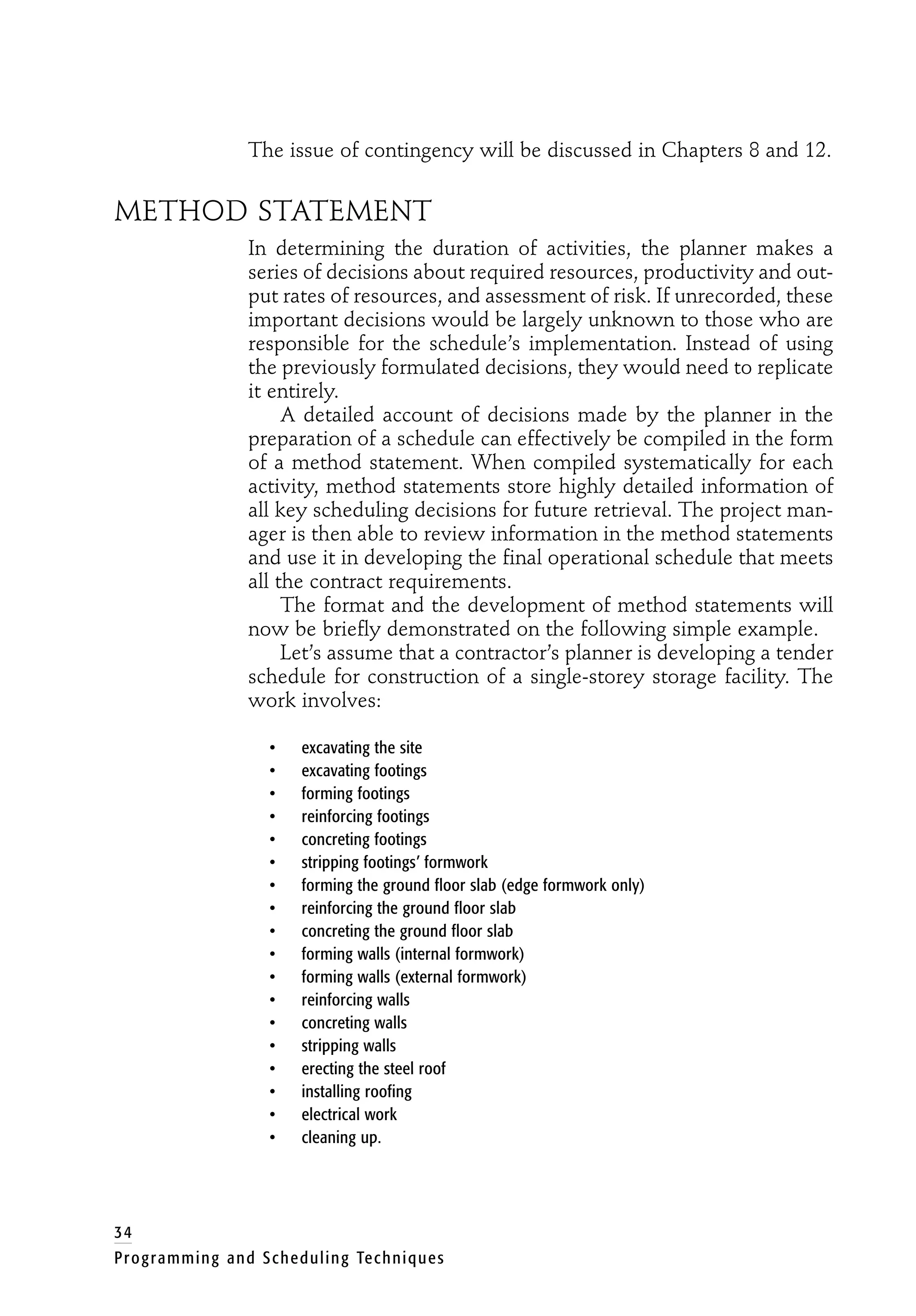 The issue of contingency will be discussed in Chapters 8 and 12.
METHOD STATEMENT
In determining the duration of activities, the planner makes a
series of decisions about required resources, productivity and out-
put rates of resources, and assessment of risk. If unrecorded, these
important decisions would be largely unknown to those who are
responsible for the schedule’s implementation. Instead of using
the previously formulated decisions, they would need to replicate
it entirely.
A detailed account of decisions made by the planner in the
preparation of a schedule can effectively be compiled in the form
of a method statement. When compiled systematically for each
activity, method statements store highly detailed information of
all key scheduling decisions for future retrieval. The project man-
ager is then able to review information in the method statements
and use it in developing the final operational schedule that meets
all the contract requirements.
The format and the development of method statements will
now be briefly demonstrated on the following simple example.
Let’s assume that a contractor’s planner is developing a tender
schedule for construction of a single-storey storage facility. The
work involves:
• excavating the site
• excavating footings
• forming footings
• reinforcing footings
• concreting footings
• stripping footings’ formwork
• forming the ground floor slab (edge formwork only)
• reinforcing the ground floor slab
• concreting the ground floor slab
• forming walls (internal formwork)
• forming walls (external formwork)
• reinforcing walls
• concreting walls
• stripping walls
• erecting the steel roof
• installing roofing
• electrical work
• cleaning up.
34
Programming and Scheduling Techniques
 