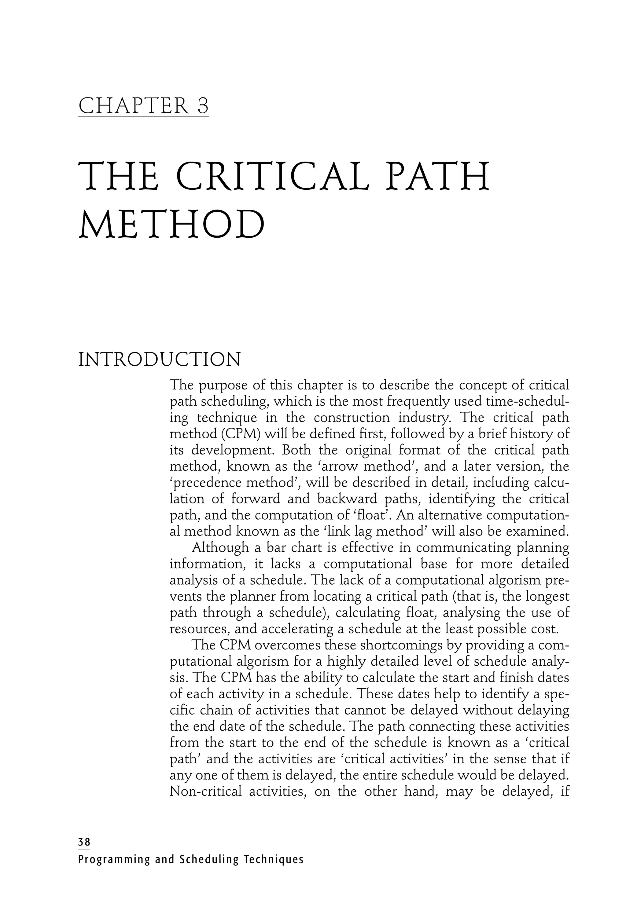 CHAPTER 3
THE CRITICAL PATH
METHOD
INTRODUCTION
The purpose of this chapter is to describe the concept of critical
path scheduling, which is the most frequently used time-schedul-
ing technique in the construction industry. The critical path
method (CPM) will be defined first, followed by a brief history of
its development. Both the original format of the critical path
method, known as the ‘arrow method’, and a later version, the
‘precedence method’, will be described in detail, including calcu-
lation of forward and backward paths, identifying the critical
path, and the computation of ‘float’. An alternative computation-
al method known as the ‘link lag method’ will also be examined.
Although a bar chart is effective in communicating planning
information, it lacks a computational base for more detailed
analysis of a schedule. The lack of a computational algorism pre-
vents the planner from locating a critical path (that is, the longest
path through a schedule), calculating float, analysing the use of
resources, and accelerating a schedule at the least possible cost.
The CPM overcomes these shortcomings by providing a com-
putational algorism for a highly detailed level of schedule analy-
sis. The CPM has the ability to calculate the start and finish dates
of each activity in a schedule. These dates help to identify a spe-
cific chain of activities that cannot be delayed without delaying
the end date of the schedule. The path connecting these activities
from the start to the end of the schedule is known as a ‘critical
path’ and the activities are ‘critical activities’ in the sense that if
any one of them is delayed, the entire schedule would be delayed.
Non-critical activities, on the other hand, may be delayed, if
38
Programming and Scheduling Techniques
 