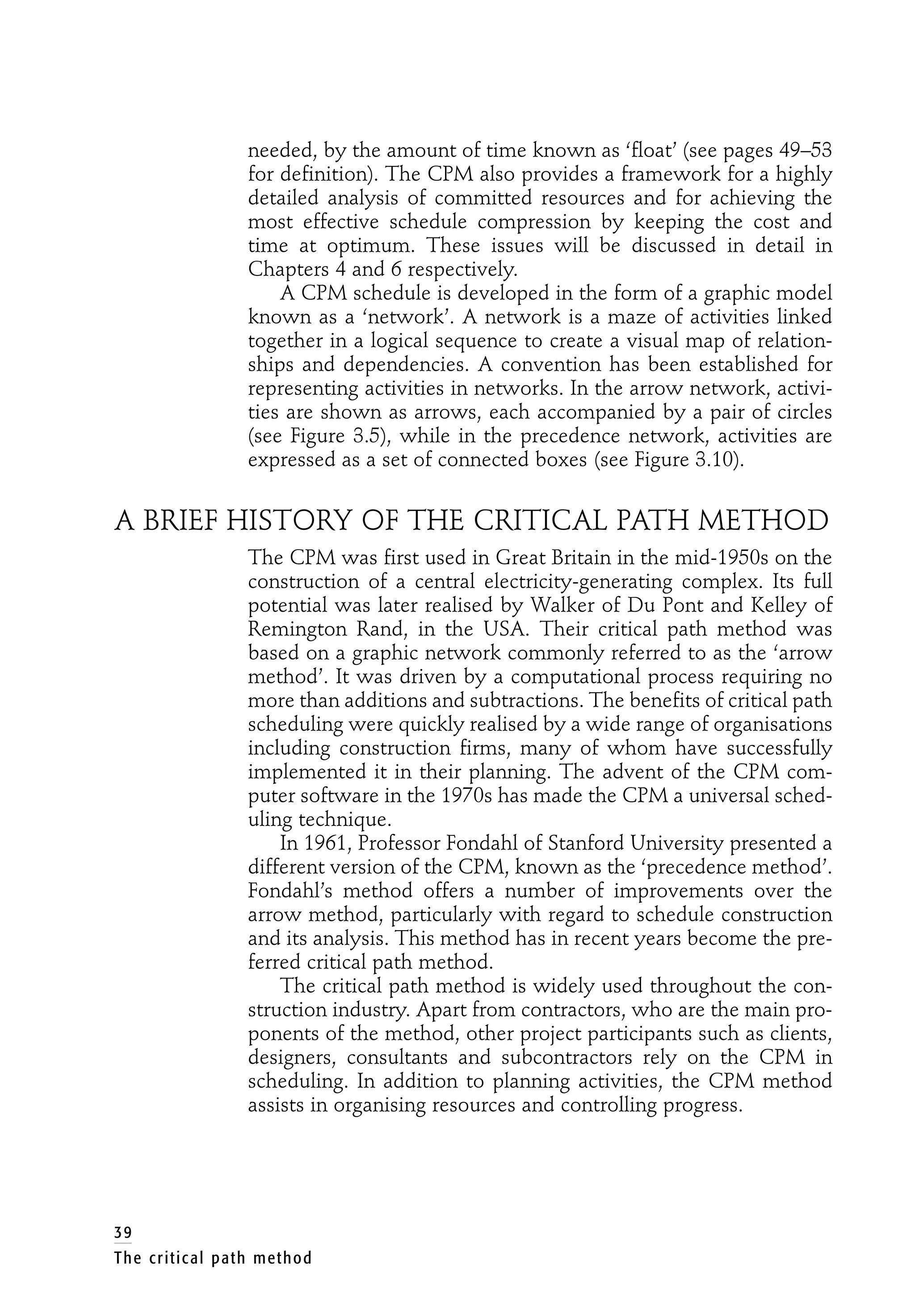 needed, by the amount of time known as ‘float’ (see pages 49–53
for definition). The CPM also provides a framework for a highly
detailed analysis of committed resources and for achieving the
most effective schedule compression by keeping the cost and
time at optimum. These issues will be discussed in detail in
Chapters 4 and 6 respectively.
A CPM schedule is developed in the form of a graphic model
known as a ‘network’. A network is a maze of activities linked
together in a logical sequence to create a visual map of relation-
ships and dependencies. A convention has been established for
representing activities in networks. In the arrow network, activi-
ties are shown as arrows, each accompanied by a pair of circles
(see Figure 3.5), while in the precedence network, activities are
expressed as a set of connected boxes (see Figure 3.10).
A BRIEF HISTORY OF THE CRITICAL PATH METHOD
The CPM was first used in Great Britain in the mid-1950s on the
construction of a central electricity-generating complex. Its full
potential was later realised by Walker of Du Pont and Kelley of
Remington Rand, in the USA. Their critical path method was
based on a graphic network commonly referred to as the ‘arrow
method’. It was driven by a computational process requiring no
more than additions and subtractions. The benefits of critical path
scheduling were quickly realised by a wide range of organisations
including construction firms, many of whom have successfully
implemented it in their planning. The advent of the CPM com-
puter software in the 1970s has made the CPM a universal sched-
uling technique.
In 1961, Professor Fondahl of Stanford University presented a
different version of the CPM, known as the ‘precedence method’.
Fondahl’s method offers a number of improvements over the
arrow method, particularly with regard to schedule construction
and its analysis. This method has in recent years become the pre-
ferred critical path method.
The critical path method is widely used throughout the con-
struction industry. Apart from contractors, who are the main pro-
ponents of the method, other project participants such as clients,
designers, consultants and subcontractors rely on the CPM in
scheduling. In addition to planning activities, the CPM method
assists in organising resources and controlling progress.
39
The critical path method
 