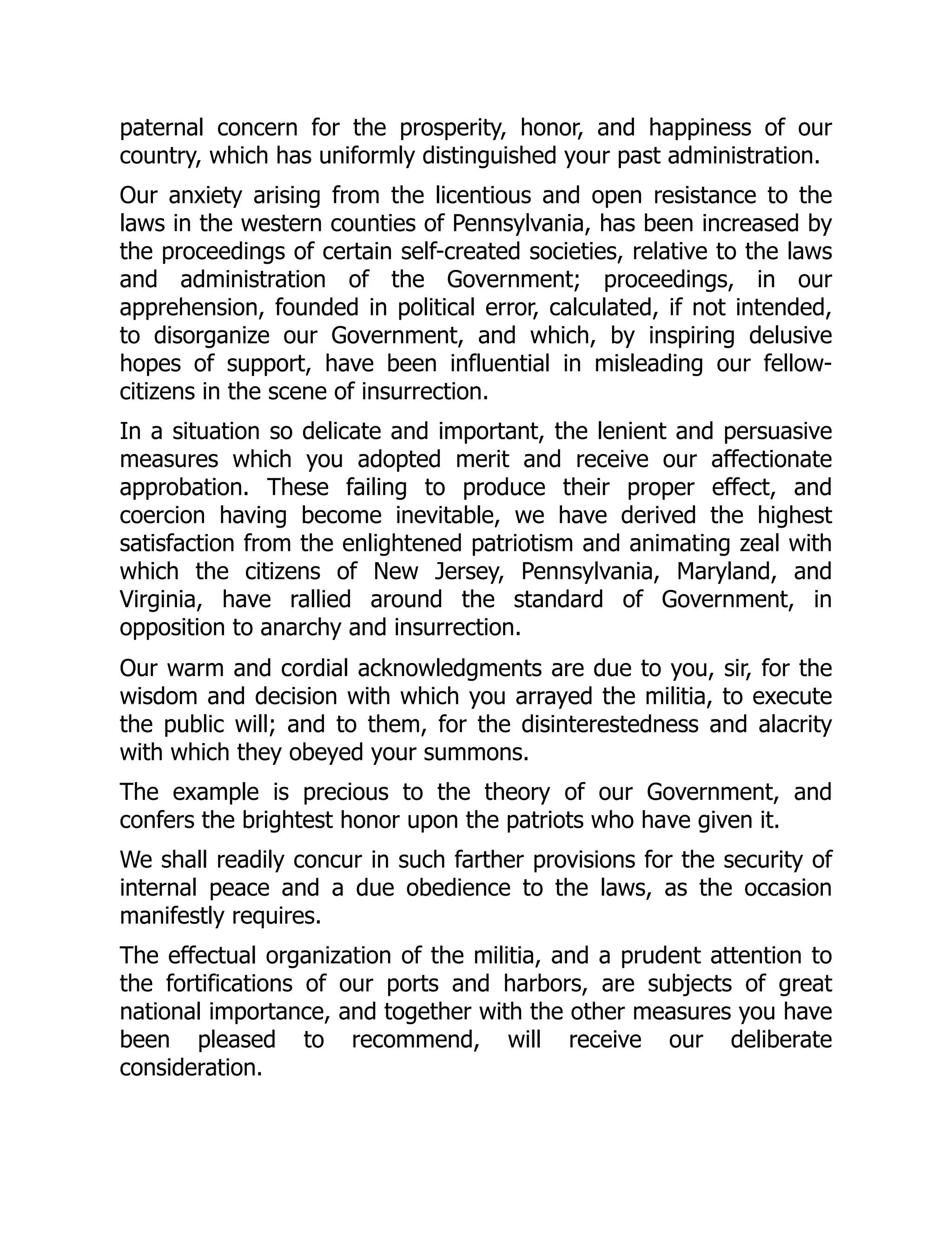 paternal concern for the prosperity, honor, and happiness of our
country, which has uniformly distinguished your past administration.
Our anxiety arising from the licentious and open resistance to the
laws in the western counties of Pennsylvania, has been increased by
the proceedings of certain self-created societies, relative to the laws
and administration of the Government; proceedings, in our
apprehension, founded in political error, calculated, if not intended,
to disorganize our Government, and which, by inspiring delusive
hopes of support, have been influential in misleading our fellow-
citizens in the scene of insurrection.
In a situation so delicate and important, the lenient and persuasive
measures which you adopted merit and receive our affectionate
approbation. These failing to produce their proper effect, and
coercion having become inevitable, we have derived the highest
satisfaction from the enlightened patriotism and animating zeal with
which the citizens of New Jersey, Pennsylvania, Maryland, and
Virginia, have rallied around the standard of Government, in
opposition to anarchy and insurrection.
Our warm and cordial acknowledgments are due to you, sir, for the
wisdom and decision with which you arrayed the militia, to execute
the public will; and to them, for the disinterestedness and alacrity
with which they obeyed your summons.
The example is precious to the theory of our Government, and
confers the brightest honor upon the patriots who have given it.
We shall readily concur in such farther provisions for the security of
internal peace and a due obedience to the laws, as the occasion
manifestly requires.
The effectual organization of the militia, and a prudent attention to
the fortifications of our ports and harbors, are subjects of great
national importance, and together with the other measures you have
been pleased to recommend, will receive our deliberate
consideration.
 