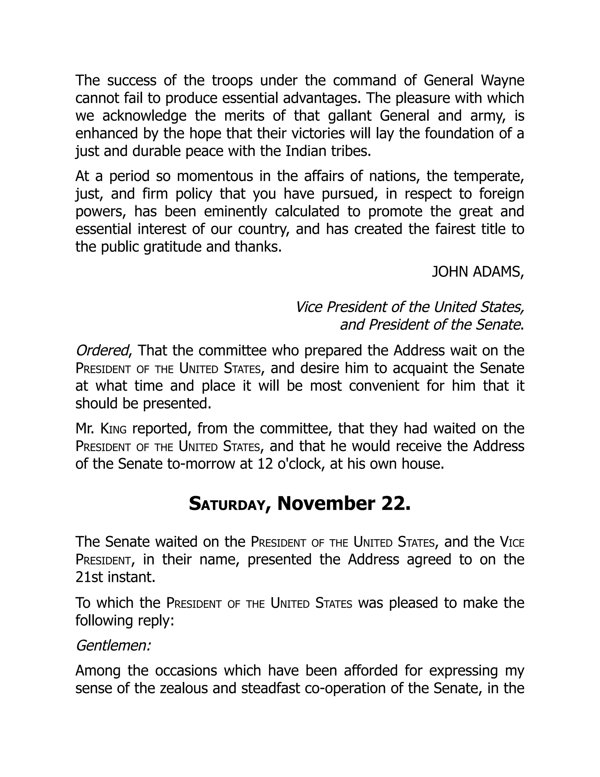 The success of the troops under the command of General Wayne
cannot fail to produce essential advantages. The pleasure with which
we acknowledge the merits of that gallant General and army, is
enhanced by the hope that their victories will lay the foundation of a
just and durable peace with the Indian tribes.
At a period so momentous in the affairs of nations, the temperate,
just, and firm policy that you have pursued, in respect to foreign
powers, has been eminently calculated to promote the great and
essential interest of our country, and has created the fairest title to
the public gratitude and thanks.
JOHN ADAMS,
Vice President of the United States,
and President of the Senate.
Ordered, That the committee who prepared the Address wait on the
President of the United States, and desire him to acquaint the Senate
at what time and place it will be most convenient for him that it
should be presented.
Mr. King reported, from the committee, that they had waited on the
President of the United States, and that he would receive the Address
of the Senate to-morrow at 12 o'clock, at his own house.
Saturday, November 22.
The Senate waited on the President of the United States, and the Vice
President, in their name, presented the Address agreed to on the
21st instant.
To which the President of the United States was pleased to make the
following reply:
Gentlemen:
Among the occasions which have been afforded for expressing my
sense of the zealous and steadfast co-operation of the Senate, in the
 