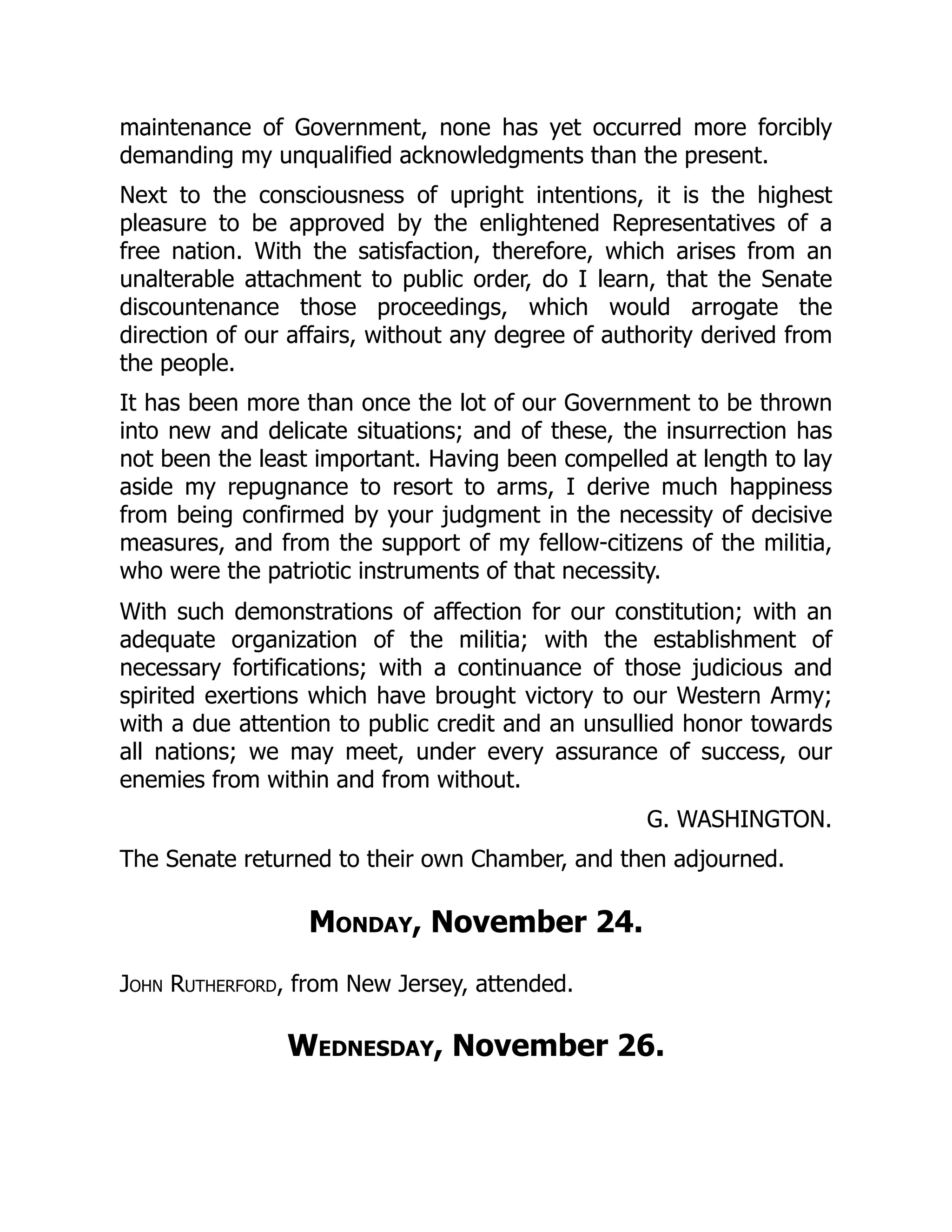 maintenance of Government, none has yet occurred more forcibly
demanding my unqualified acknowledgments than the present.
Next to the consciousness of upright intentions, it is the highest
pleasure to be approved by the enlightened Representatives of a
free nation. With the satisfaction, therefore, which arises from an
unalterable attachment to public order, do I learn, that the Senate
discountenance those proceedings, which would arrogate the
direction of our affairs, without any degree of authority derived from
the people.
It has been more than once the lot of our Government to be thrown
into new and delicate situations; and of these, the insurrection has
not been the least important. Having been compelled at length to lay
aside my repugnance to resort to arms, I derive much happiness
from being confirmed by your judgment in the necessity of decisive
measures, and from the support of my fellow-citizens of the militia,
who were the patriotic instruments of that necessity.
With such demonstrations of affection for our constitution; with an
adequate organization of the militia; with the establishment of
necessary fortifications; with a continuance of those judicious and
spirited exertions which have brought victory to our Western Army;
with a due attention to public credit and an unsullied honor towards
all nations; we may meet, under every assurance of success, our
enemies from within and from without.
G. WASHINGTON.
The Senate returned to their own Chamber, and then adjourned.
Monday, November 24.
John Rutherford, from New Jersey, attended.
Wednesday, November 26.
 