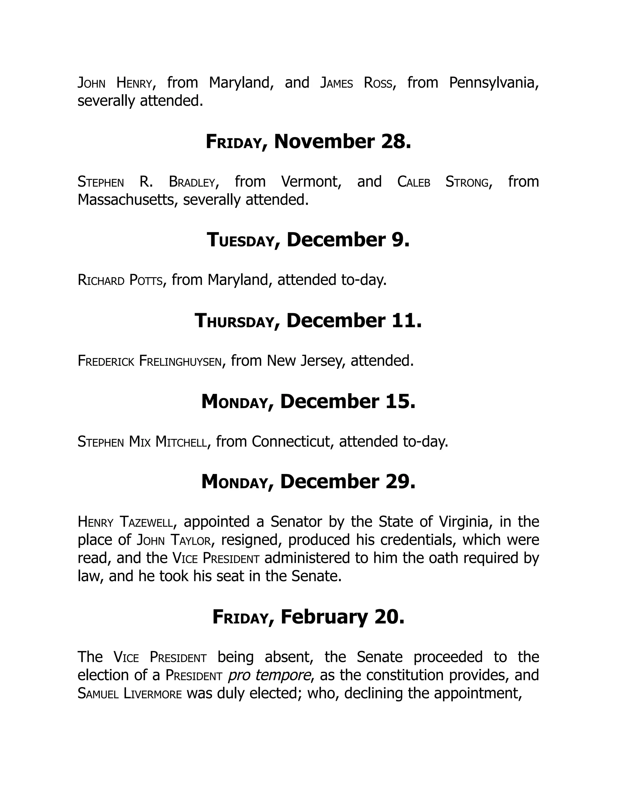 John Henry, from Maryland, and James Ross, from Pennsylvania,
severally attended.
Friday, November 28.
Stephen R. Bradley, from Vermont, and Caleb Strong, from
Massachusetts, severally attended.
Tuesday, December 9.
Richard Potts, from Maryland, attended to-day.
Thursday, December 11.
Frederick Frelinghuysen, from New Jersey, attended.
Monday, December 15.
Stephen Mix Mitchell, from Connecticut, attended to-day.
Monday, December 29.
Henry Tazewell, appointed a Senator by the State of Virginia, in the
place of John Taylor, resigned, produced his credentials, which were
read, and the Vice President administered to him the oath required by
law, and he took his seat in the Senate.
Friday, February 20.
The Vice President being absent, the Senate proceeded to the
election of a President pro tempore, as the constitution provides, and
Samuel Livermore was duly elected; who, declining the appointment,
 