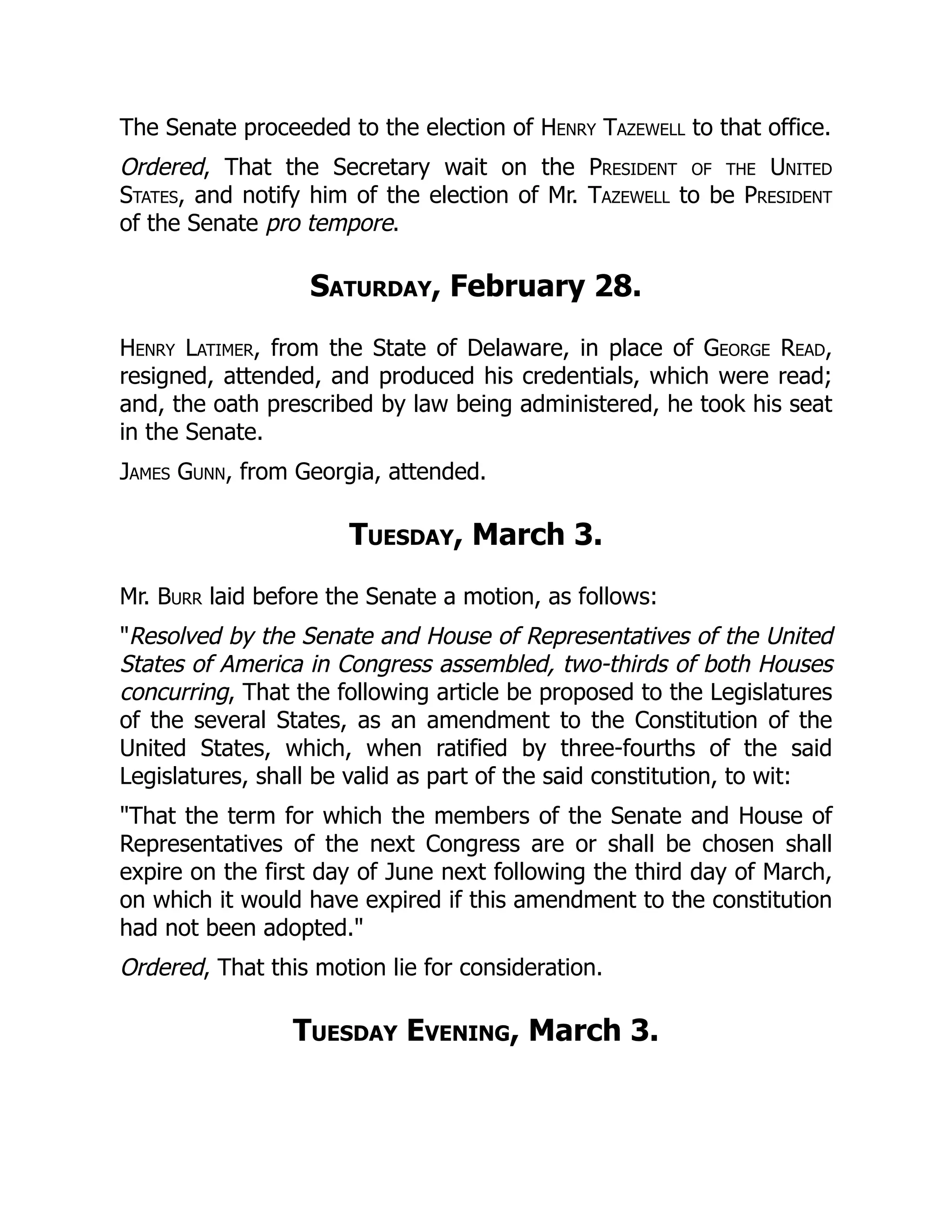 The Senate proceeded to the election of Henry Tazewell to that office.
Ordered, That the Secretary wait on the President of the United
States, and notify him of the election of Mr. Tazewell to be President
of the Senate pro tempore.
Saturday, February 28.
Henry Latimer, from the State of Delaware, in place of George Read,
resigned, attended, and produced his credentials, which were read;
and, the oath prescribed by law being administered, he took his seat
in the Senate.
James Gunn, from Georgia, attended.
Tuesday, March 3.
Mr. Burr laid before the Senate a motion, as follows:
"Resolved by the Senate and House of Representatives of the United
States of America in Congress assembled, two-thirds of both Houses
concurring, That the following article be proposed to the Legislatures
of the several States, as an amendment to the Constitution of the
United States, which, when ratified by three-fourths of the said
Legislatures, shall be valid as part of the said constitution, to wit:
"That the term for which the members of the Senate and House of
Representatives of the next Congress are or shall be chosen shall
expire on the first day of June next following the third day of March,
on which it would have expired if this amendment to the constitution
had not been adopted."
Ordered, That this motion lie for consideration.
Tuesday Evening, March 3.
 