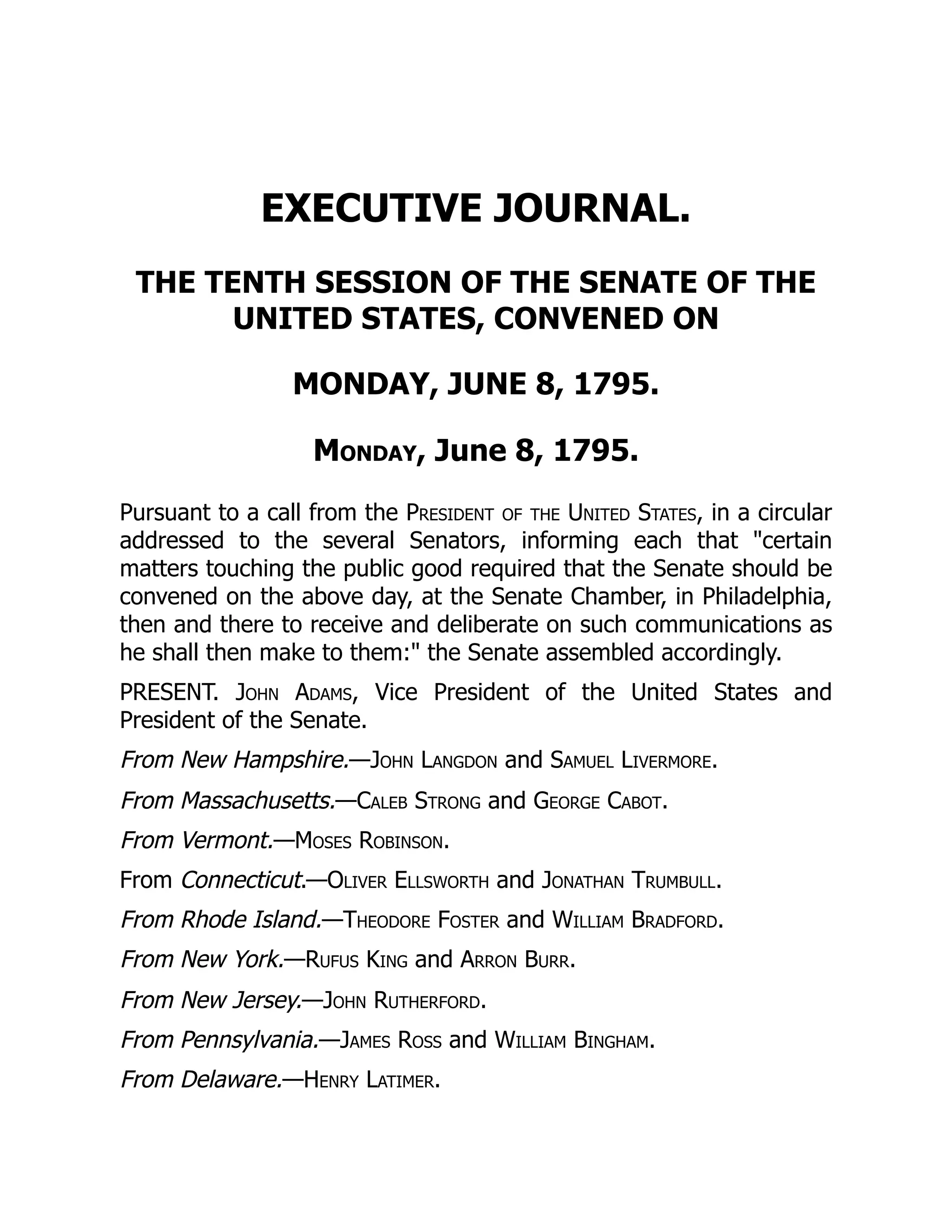 EXECUTIVE JOURNAL.
THE TENTH SESSION OF THE SENATE OF THE
UNITED STATES, CONVENED ON
MONDAY, JUNE 8, 1795.
Monday, June 8, 1795.
Pursuant to a call from the President of the United States, in a circular
addressed to the several Senators, informing each that "certain
matters touching the public good required that the Senate should be
convened on the above day, at the Senate Chamber, in Philadelphia,
then and there to receive and deliberate on such communications as
he shall then make to them:" the Senate assembled accordingly.
PRESENT. John Adams, Vice President of the United States and
President of the Senate.
From New Hampshire.—John Langdon and Samuel Livermore.
From Massachusetts.—Caleb Strong and George Cabot.
From Vermont.—Moses Robinson.
From Connecticut.—Oliver Ellsworth and Jonathan Trumbull.
From Rhode Island.—Theodore Foster and William Bradford.
From New York.—Rufus King and Arron Burr.
From New Jersey.—John Rutherford.
From Pennsylvania.—James Ross and William Bingham.
From Delaware.—Henry Latimer.
 
