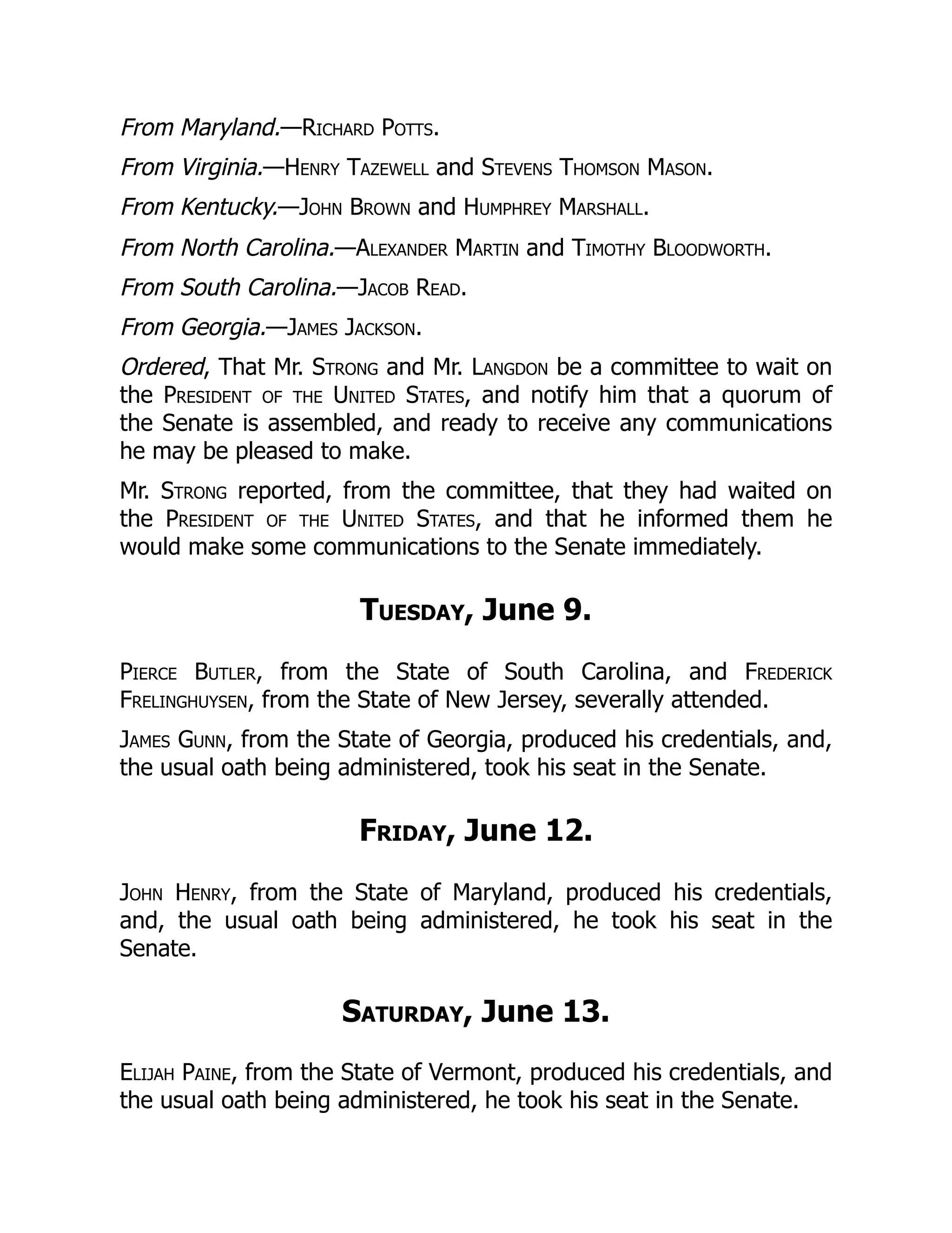 From Maryland.—Richard Potts.
From Virginia.—Henry Tazewell and Stevens Thomson Mason.
From Kentucky.—John Brown and Humphrey Marshall.
From North Carolina.—Alexander Martin and Timothy Bloodworth.
From South Carolina.—Jacob Read.
From Georgia.—James Jackson.
Ordered, That Mr. Strong and Mr. Langdon be a committee to wait on
the President of the United States, and notify him that a quorum of
the Senate is assembled, and ready to receive any communications
he may be pleased to make.
Mr. Strong reported, from the committee, that they had waited on
the President of the United States, and that he informed them he
would make some communications to the Senate immediately.
Tuesday, June 9.
Pierce Butler, from the State of South Carolina, and Frederick
Frelinghuysen, from the State of New Jersey, severally attended.
James Gunn, from the State of Georgia, produced his credentials, and,
the usual oath being administered, took his seat in the Senate.
Friday, June 12.
John Henry, from the State of Maryland, produced his credentials,
and, the usual oath being administered, he took his seat in the
Senate.
Saturday, June 13.
Elijah Paine, from the State of Vermont, produced his credentials, and
the usual oath being administered, he took his seat in the Senate.
 