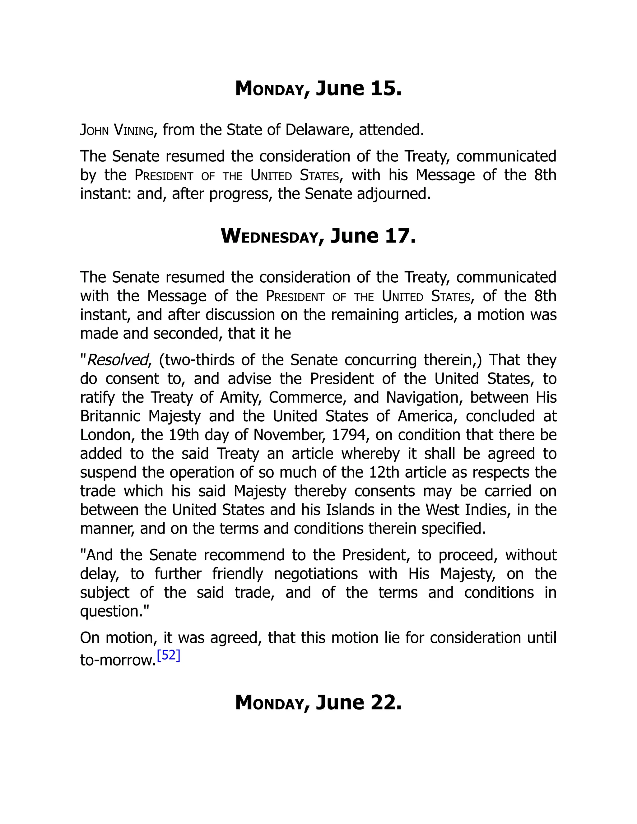 Monday, June 15.
John Vining, from the State of Delaware, attended.
The Senate resumed the consideration of the Treaty, communicated
by the President of the United States, with his Message of the 8th
instant: and, after progress, the Senate adjourned.
Wednesday, June 17.
The Senate resumed the consideration of the Treaty, communicated
with the Message of the President of the United States, of the 8th
instant, and after discussion on the remaining articles, a motion was
made and seconded, that it he
"Resolved, (two-thirds of the Senate concurring therein,) That they
do consent to, and advise the President of the United States, to
ratify the Treaty of Amity, Commerce, and Navigation, between His
Britannic Majesty and the United States of America, concluded at
London, the 19th day of November, 1794, on condition that there be
added to the said Treaty an article whereby it shall be agreed to
suspend the operation of so much of the 12th article as respects the
trade which his said Majesty thereby consents may be carried on
between the United States and his Islands in the West Indies, in the
manner, and on the terms and conditions therein specified.
"And the Senate recommend to the President, to proceed, without
delay, to further friendly negotiations with His Majesty, on the
subject of the said trade, and of the terms and conditions in
question."
On motion, it was agreed, that this motion lie for consideration until
to-morrow.[52]
Monday, June 22.
 