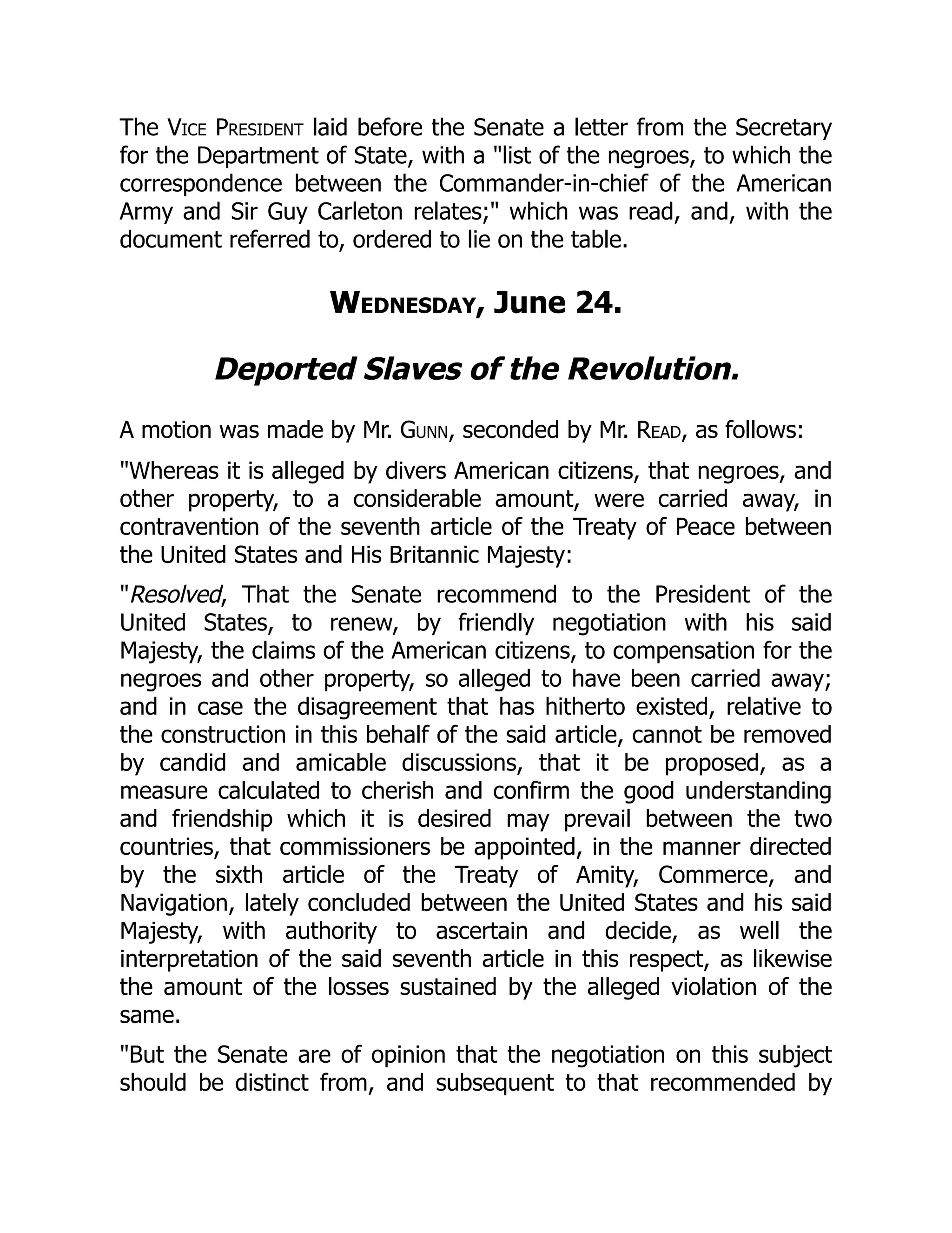 The Vice President laid before the Senate a letter from the Secretary
for the Department of State, with a "list of the negroes, to which the
correspondence between the Commander-in-chief of the American
Army and Sir Guy Carleton relates;" which was read, and, with the
document referred to, ordered to lie on the table.
Wednesday, June 24.
Deported Slaves of the Revolution.
A motion was made by Mr. Gunn, seconded by Mr. Read, as follows:
"Whereas it is alleged by divers American citizens, that negroes, and
other property, to a considerable amount, were carried away, in
contravention of the seventh article of the Treaty of Peace between
the United States and His Britannic Majesty:
"Resolved, That the Senate recommend to the President of the
United States, to renew, by friendly negotiation with his said
Majesty, the claims of the American citizens, to compensation for the
negroes and other property, so alleged to have been carried away;
and in case the disagreement that has hitherto existed, relative to
the construction in this behalf of the said article, cannot be removed
by candid and amicable discussions, that it be proposed, as a
measure calculated to cherish and confirm the good understanding
and friendship which it is desired may prevail between the two
countries, that commissioners be appointed, in the manner directed
by the sixth article of the Treaty of Amity, Commerce, and
Navigation, lately concluded between the United States and his said
Majesty, with authority to ascertain and decide, as well the
interpretation of the said seventh article in this respect, as likewise
the amount of the losses sustained by the alleged violation of the
same.
"But the Senate are of opinion that the negotiation on this subject
should be distinct from, and subsequent to that recommended by
 