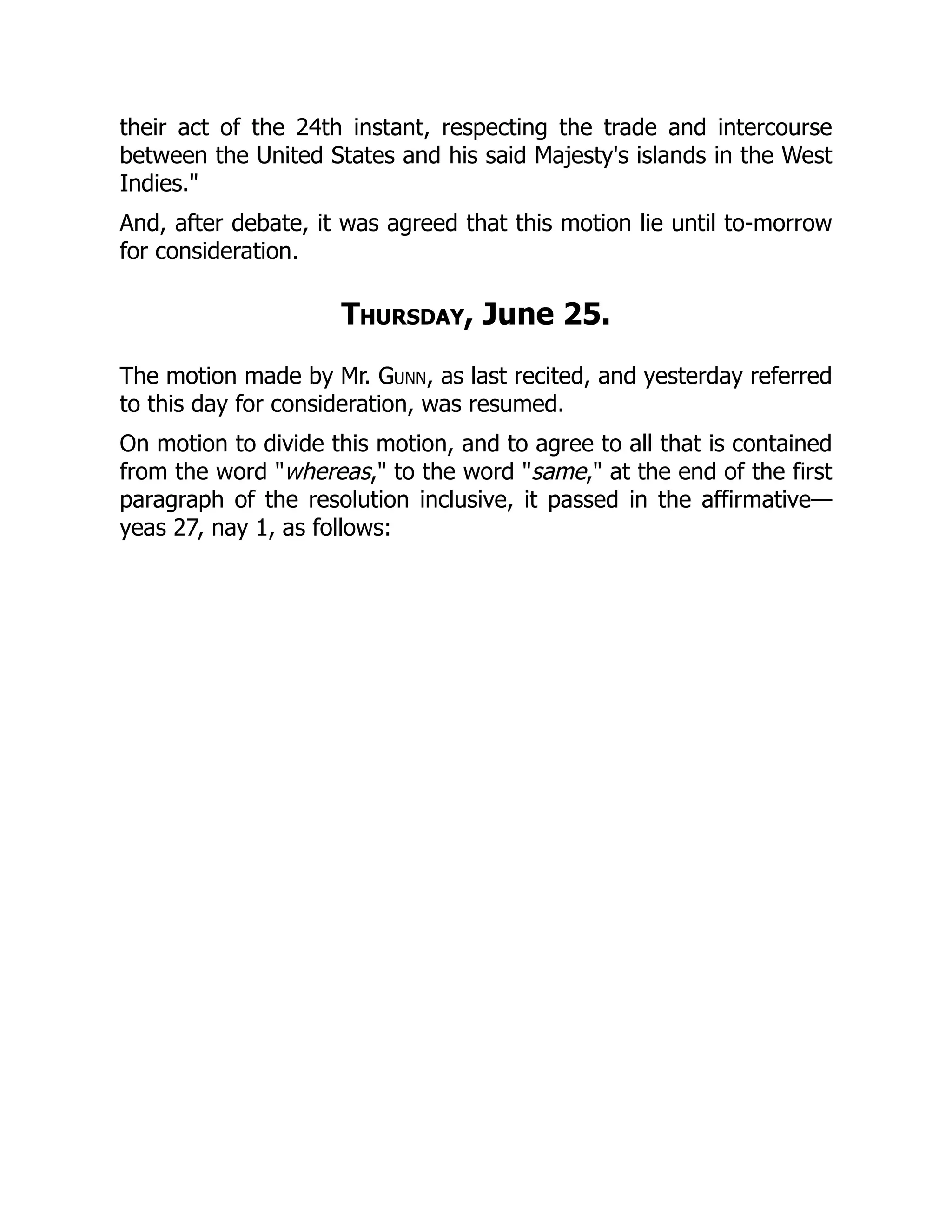 their act of the 24th instant, respecting the trade and intercourse
between the United States and his said Majesty's islands in the West
Indies."
And, after debate, it was agreed that this motion lie until to-morrow
for consideration.
Thursday, June 25.
The motion made by Mr. Gunn, as last recited, and yesterday referred
to this day for consideration, was resumed.
On motion to divide this motion, and to agree to all that is contained
from the word "whereas," to the word "same," at the end of the first
paragraph of the resolution inclusive, it passed in the affirmative—
yeas 27, nay 1, as follows:
 