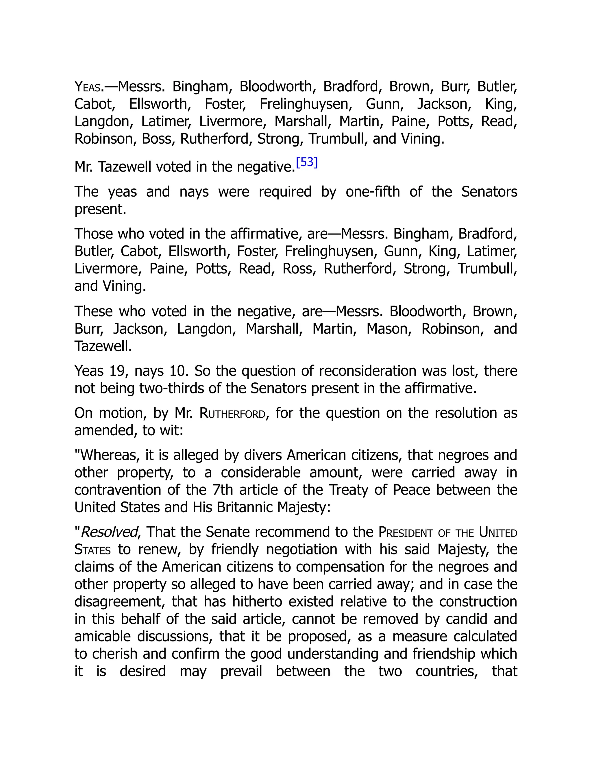 Yeas.—Messrs. Bingham, Bloodworth, Bradford, Brown, Burr, Butler,
Cabot, Ellsworth, Foster, Frelinghuysen, Gunn, Jackson, King,
Langdon, Latimer, Livermore, Marshall, Martin, Paine, Potts, Read,
Robinson, Boss, Rutherford, Strong, Trumbull, and Vining.
Mr. Tazewell voted in the negative.[53]
The yeas and nays were required by one-fifth of the Senators
present.
Those who voted in the affirmative, are—Messrs. Bingham, Bradford,
Butler, Cabot, Ellsworth, Foster, Frelinghuysen, Gunn, King, Latimer,
Livermore, Paine, Potts, Read, Ross, Rutherford, Strong, Trumbull,
and Vining.
These who voted in the negative, are—Messrs. Bloodworth, Brown,
Burr, Jackson, Langdon, Marshall, Martin, Mason, Robinson, and
Tazewell.
Yeas 19, nays 10. So the question of reconsideration was lost, there
not being two-thirds of the Senators present in the affirmative.
On motion, by Mr. Rutherford, for the question on the resolution as
amended, to wit:
"Whereas, it is alleged by divers American citizens, that negroes and
other property, to a considerable amount, were carried away in
contravention of the 7th article of the Treaty of Peace between the
United States and His Britannic Majesty:
"Resolved, That the Senate recommend to the President of the United
States to renew, by friendly negotiation with his said Majesty, the
claims of the American citizens to compensation for the negroes and
other property so alleged to have been carried away; and in case the
disagreement, that has hitherto existed relative to the construction
in this behalf of the said article, cannot be removed by candid and
amicable discussions, that it be proposed, as a measure calculated
to cherish and confirm the good understanding and friendship which
it is desired may prevail between the two countries, that
 