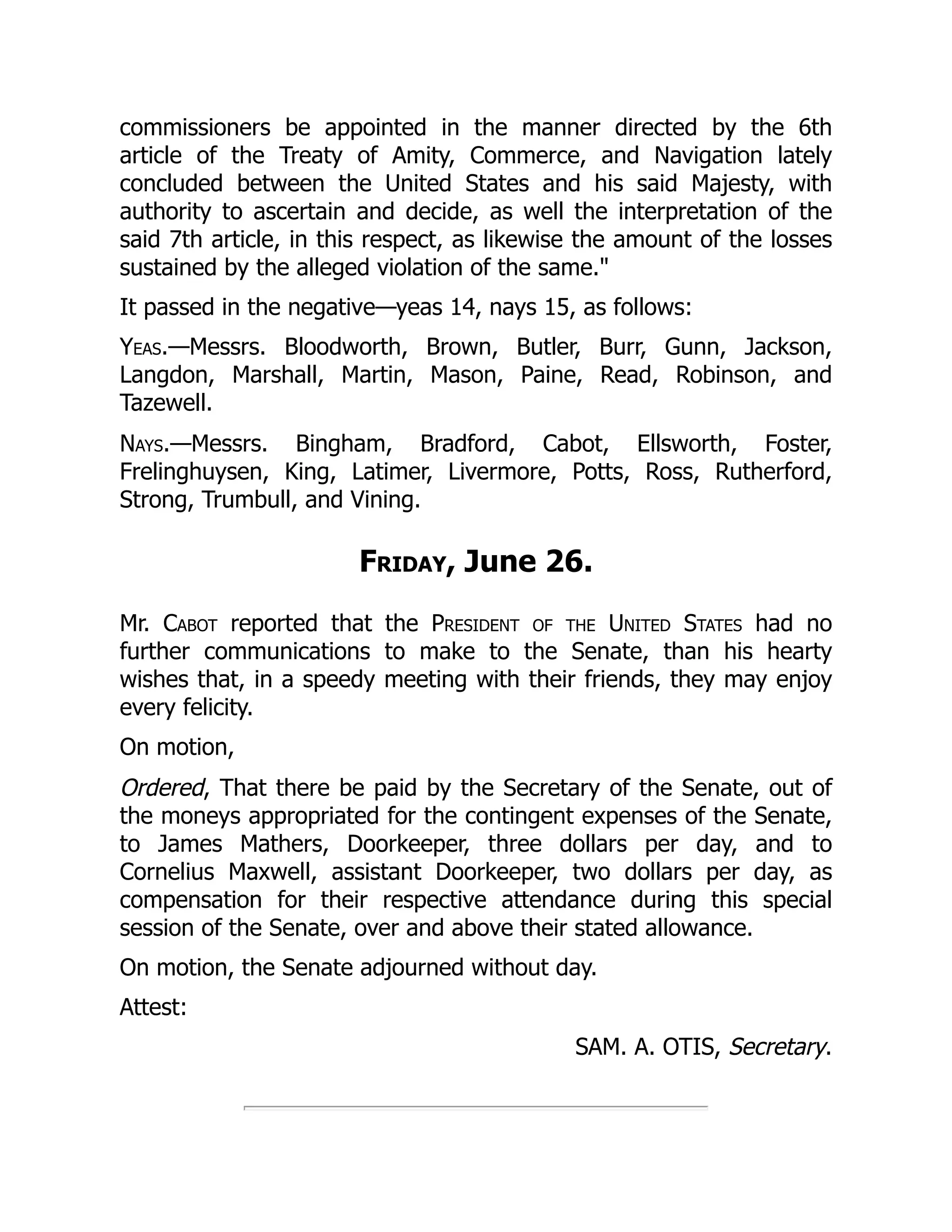 commissioners be appointed in the manner directed by the 6th
article of the Treaty of Amity, Commerce, and Navigation lately
concluded between the United States and his said Majesty, with
authority to ascertain and decide, as well the interpretation of the
said 7th article, in this respect, as likewise the amount of the losses
sustained by the alleged violation of the same."
It passed in the negative—yeas 14, nays 15, as follows:
Yeas.—Messrs. Bloodworth, Brown, Butler, Burr, Gunn, Jackson,
Langdon, Marshall, Martin, Mason, Paine, Read, Robinson, and
Tazewell.
Nays.—Messrs. Bingham, Bradford, Cabot, Ellsworth, Foster,
Frelinghuysen, King, Latimer, Livermore, Potts, Ross, Rutherford,
Strong, Trumbull, and Vining.
Friday, June 26.
Mr. Cabot reported that the President of the United States had no
further communications to make to the Senate, than his hearty
wishes that, in a speedy meeting with their friends, they may enjoy
every felicity.
On motion,
Ordered, That there be paid by the Secretary of the Senate, out of
the moneys appropriated for the contingent expenses of the Senate,
to James Mathers, Doorkeeper, three dollars per day, and to
Cornelius Maxwell, assistant Doorkeeper, two dollars per day, as
compensation for their respective attendance during this special
session of the Senate, over and above their stated allowance.
On motion, the Senate adjourned without day.
Attest:
SAM. A. OTIS, Secretary.
 