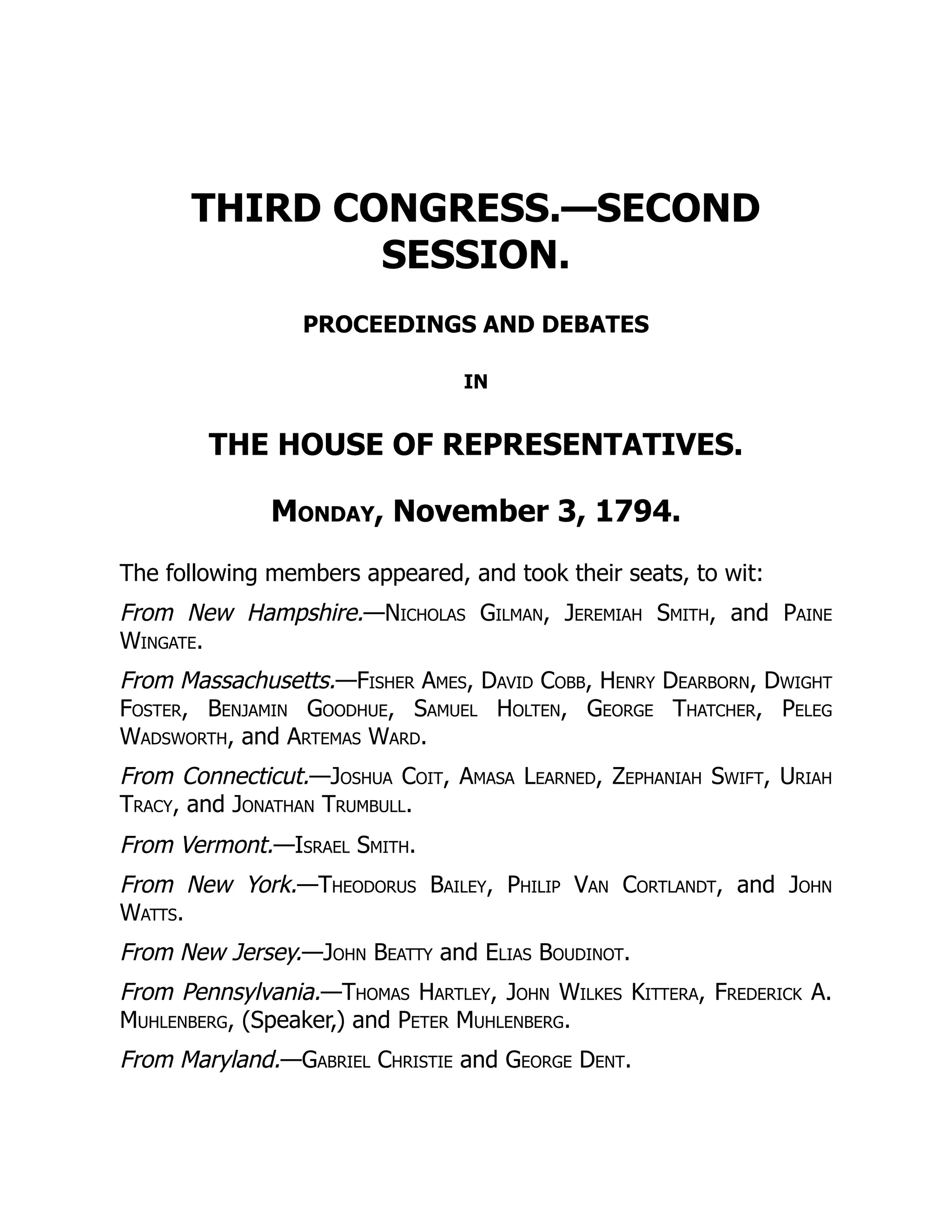 THIRD CONGRESS.—SECOND
SESSION.
PROCEEDINGS AND DEBATES
IN
THE HOUSE OF REPRESENTATIVES.
Monday, November 3, 1794.
The following members appeared, and took their seats, to wit:
From New Hampshire.—Nicholas Gilman, Jeremiah Smith, and Paine
Wingate.
From Massachusetts.—Fisher Ames, David Cobb, Henry Dearborn, Dwight
Foster, Benjamin Goodhue, Samuel Holten, George Thatcher, Peleg
Wadsworth, and Artemas Ward.
From Connecticut.—Joshua Coit, Amasa Learned, Zephaniah Swift, Uriah
Tracy, and Jonathan Trumbull.
From Vermont.—Israel Smith.
From New York.—Theodorus Bailey, Philip Van Cortlandt, and John
Watts.
From New Jersey.—John Beatty and Elias Boudinot.
From Pennsylvania.—Thomas Hartley, John Wilkes Kittera, Frederick A.
Muhlenberg, (Speaker,) and Peter Muhlenberg.
From Maryland.—Gabriel Christie and George Dent.
 
