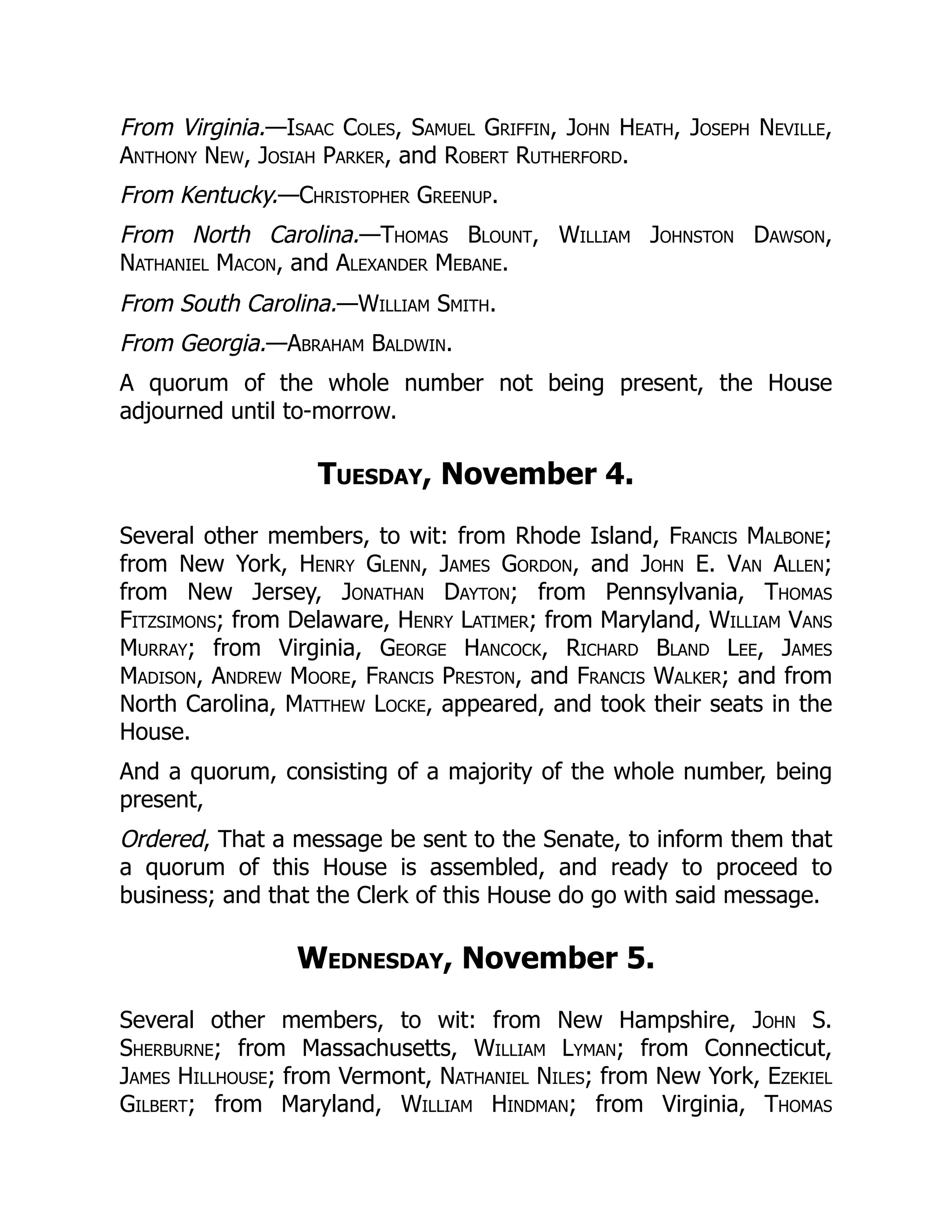 From Virginia.—Isaac Coles, Samuel Griffin, John Heath, Joseph Neville,
Anthony New, Josiah Parker, and Robert Rutherford.
From Kentucky.—Christopher Greenup.
From North Carolina.—Thomas Blount, William Johnston Dawson,
Nathaniel Macon, and Alexander Mebane.
From South Carolina.—William Smith.
From Georgia.—Abraham Baldwin.
A quorum of the whole number not being present, the House
adjourned until to-morrow.
Tuesday, November 4.
Several other members, to wit: from Rhode Island, Francis Malbone;
from New York, Henry Glenn, James Gordon, and John E. Van Allen;
from New Jersey, Jonathan Dayton; from Pennsylvania, Thomas
Fitzsimons; from Delaware, Henry Latimer; from Maryland, William Vans
Murray; from Virginia, George Hancock, Richard Bland Lee, James
Madison, Andrew Moore, Francis Preston, and Francis Walker; and from
North Carolina, Matthew Locke, appeared, and took their seats in the
House.
And a quorum, consisting of a majority of the whole number, being
present,
Ordered, That a message be sent to the Senate, to inform them that
a quorum of this House is assembled, and ready to proceed to
business; and that the Clerk of this House do go with said message.
Wednesday, November 5.
Several other members, to wit: from New Hampshire, John S.
Sherburne; from Massachusetts, William Lyman; from Connecticut,
James Hillhouse; from Vermont, Nathaniel Niles; from New York, Ezekiel
Gilbert; from Maryland, William Hindman; from Virginia, Thomas
 