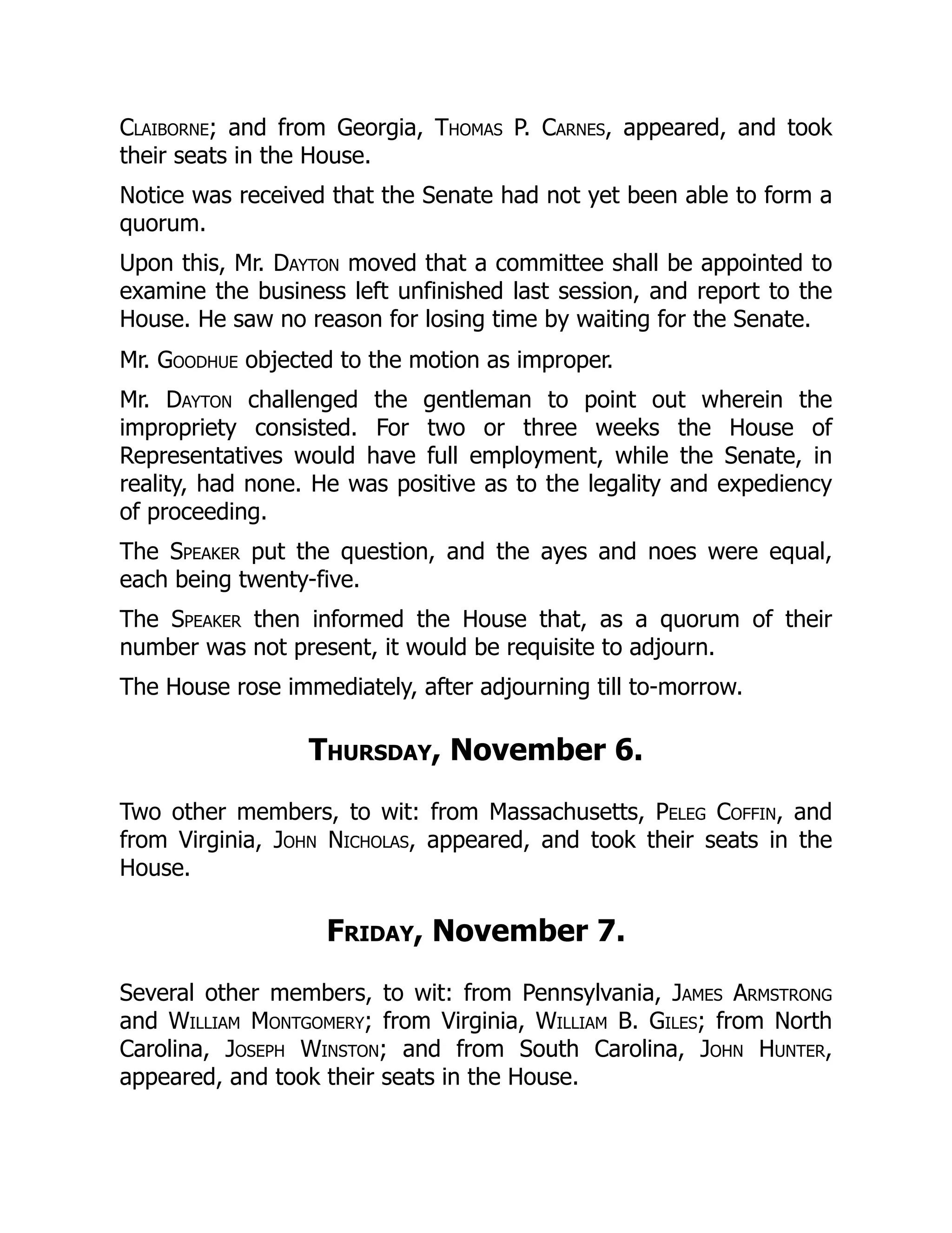 Claiborne; and from Georgia, Thomas P. Carnes, appeared, and took
their seats in the House.
Notice was received that the Senate had not yet been able to form a
quorum.
Upon this, Mr. Dayton moved that a committee shall be appointed to
examine the business left unfinished last session, and report to the
House. He saw no reason for losing time by waiting for the Senate.
Mr. Goodhue objected to the motion as improper.
Mr. Dayton challenged the gentleman to point out wherein the
impropriety consisted. For two or three weeks the House of
Representatives would have full employment, while the Senate, in
reality, had none. He was positive as to the legality and expediency
of proceeding.
The Speaker put the question, and the ayes and noes were equal,
each being twenty-five.
The Speaker then informed the House that, as a quorum of their
number was not present, it would be requisite to adjourn.
The House rose immediately, after adjourning till to-morrow.
Thursday, November 6.
Two other members, to wit: from Massachusetts, Peleg Coffin, and
from Virginia, John Nicholas, appeared, and took their seats in the
House.
Friday, November 7.
Several other members, to wit: from Pennsylvania, James Armstrong
and William Montgomery; from Virginia, William B. Giles; from North
Carolina, Joseph Winston; and from South Carolina, John Hunter,
appeared, and took their seats in the House.
 