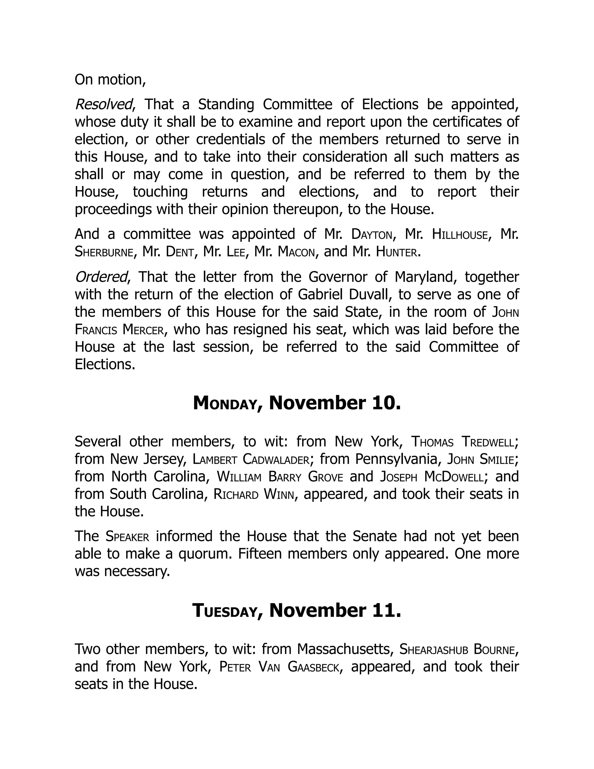 On motion,
Resolved, That a Standing Committee of Elections be appointed,
whose duty it shall be to examine and report upon the certificates of
election, or other credentials of the members returned to serve in
this House, and to take into their consideration all such matters as
shall or may come in question, and be referred to them by the
House, touching returns and elections, and to report their
proceedings with their opinion thereupon, to the House.
And a committee was appointed of Mr. Dayton, Mr. Hillhouse, Mr.
Sherburne, Mr. Dent, Mr. Lee, Mr. Macon, and Mr. Hunter.
Ordered, That the letter from the Governor of Maryland, together
with the return of the election of Gabriel Duvall, to serve as one of
the members of this House for the said State, in the room of John
Francis Mercer, who has resigned his seat, which was laid before the
House at the last session, be referred to the said Committee of
Elections.
Monday, November 10.
Several other members, to wit: from New York, Thomas Tredwell;
from New Jersey, Lambert Cadwalader; from Pennsylvania, John Smilie;
from North Carolina, William Barry Grove and Joseph McDowell; and
from South Carolina, Richard Winn, appeared, and took their seats in
the House.
The Speaker informed the House that the Senate had not yet been
able to make a quorum. Fifteen members only appeared. One more
was necessary.
Tuesday, November 11.
Two other members, to wit: from Massachusetts, Shearjashub Bourne,
and from New York, Peter Van Gaasbeck, appeared, and took their
seats in the House.
 