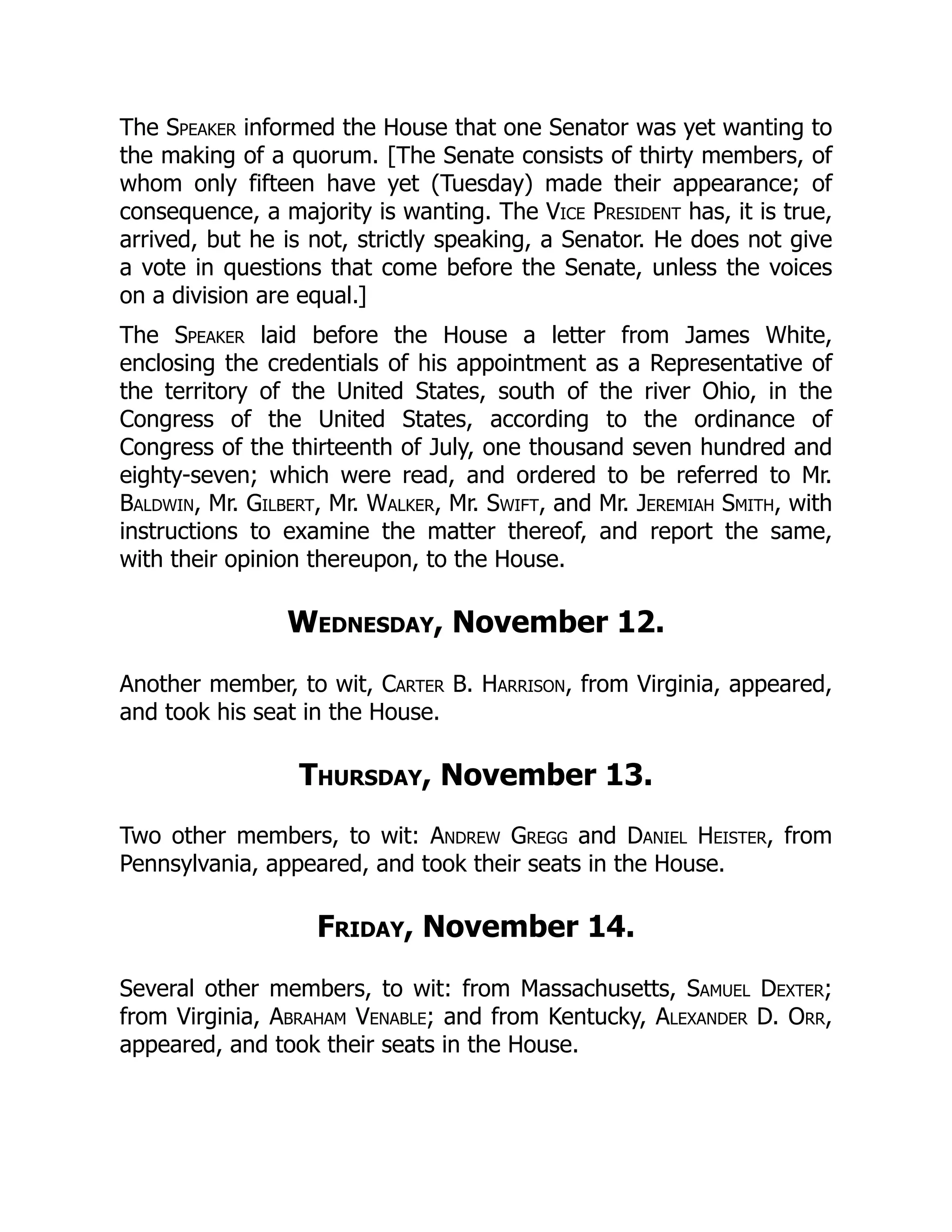The Speaker informed the House that one Senator was yet wanting to
the making of a quorum. [The Senate consists of thirty members, of
whom only fifteen have yet (Tuesday) made their appearance; of
consequence, a majority is wanting. The Vice President has, it is true,
arrived, but he is not, strictly speaking, a Senator. He does not give
a vote in questions that come before the Senate, unless the voices
on a division are equal.]
The Speaker laid before the House a letter from James White,
enclosing the credentials of his appointment as a Representative of
the territory of the United States, south of the river Ohio, in the
Congress of the United States, according to the ordinance of
Congress of the thirteenth of July, one thousand seven hundred and
eighty-seven; which were read, and ordered to be referred to Mr.
Baldwin, Mr. Gilbert, Mr. Walker, Mr. Swift, and Mr. Jeremiah Smith, with
instructions to examine the matter thereof, and report the same,
with their opinion thereupon, to the House.
Wednesday, November 12.
Another member, to wit, Carter B. Harrison, from Virginia, appeared,
and took his seat in the House.
Thursday, November 13.
Two other members, to wit: Andrew Gregg and Daniel Heister, from
Pennsylvania, appeared, and took their seats in the House.
Friday, November 14.
Several other members, to wit: from Massachusetts, Samuel Dexter;
from Virginia, Abraham Venable; and from Kentucky, Alexander D. Orr,
appeared, and took their seats in the House.
 