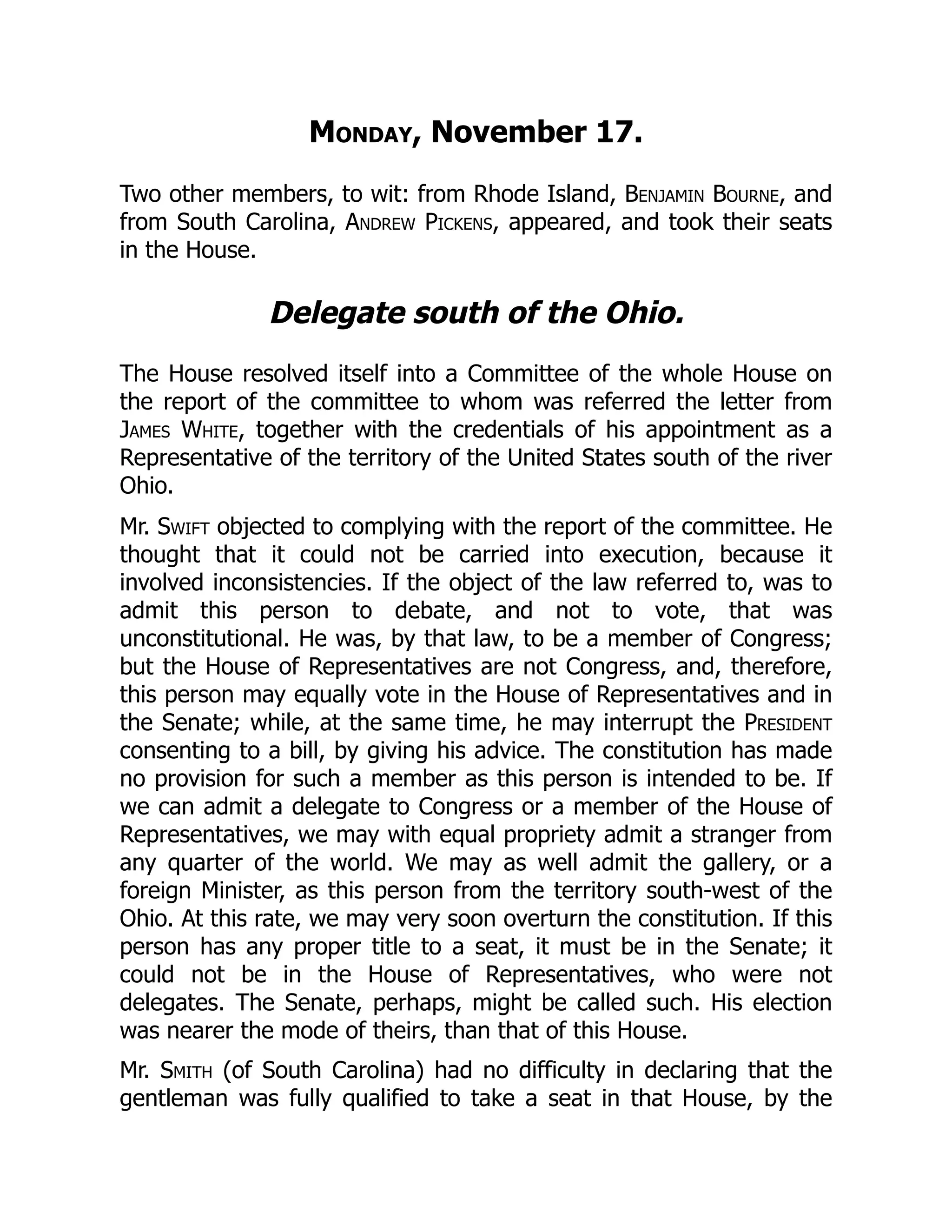 Monday, November 17.
Two other members, to wit: from Rhode Island, Benjamin Bourne, and
from South Carolina, Andrew Pickens, appeared, and took their seats
in the House.
Delegate south of the Ohio.
The House resolved itself into a Committee of the whole House on
the report of the committee to whom was referred the letter from
James White, together with the credentials of his appointment as a
Representative of the territory of the United States south of the river
Ohio.
Mr. Swift objected to complying with the report of the committee. He
thought that it could not be carried into execution, because it
involved inconsistencies. If the object of the law referred to, was to
admit this person to debate, and not to vote, that was
unconstitutional. He was, by that law, to be a member of Congress;
but the House of Representatives are not Congress, and, therefore,
this person may equally vote in the House of Representatives and in
the Senate; while, at the same time, he may interrupt the President
consenting to a bill, by giving his advice. The constitution has made
no provision for such a member as this person is intended to be. If
we can admit a delegate to Congress or a member of the House of
Representatives, we may with equal propriety admit a stranger from
any quarter of the world. We may as well admit the gallery, or a
foreign Minister, as this person from the territory south-west of the
Ohio. At this rate, we may very soon overturn the constitution. If this
person has any proper title to a seat, it must be in the Senate; it
could not be in the House of Representatives, who were not
delegates. The Senate, perhaps, might be called such. His election
was nearer the mode of theirs, than that of this House.
Mr. Smith (of South Carolina) had no difficulty in declaring that the
gentleman was fully qualified to take a seat in that House, by the
 