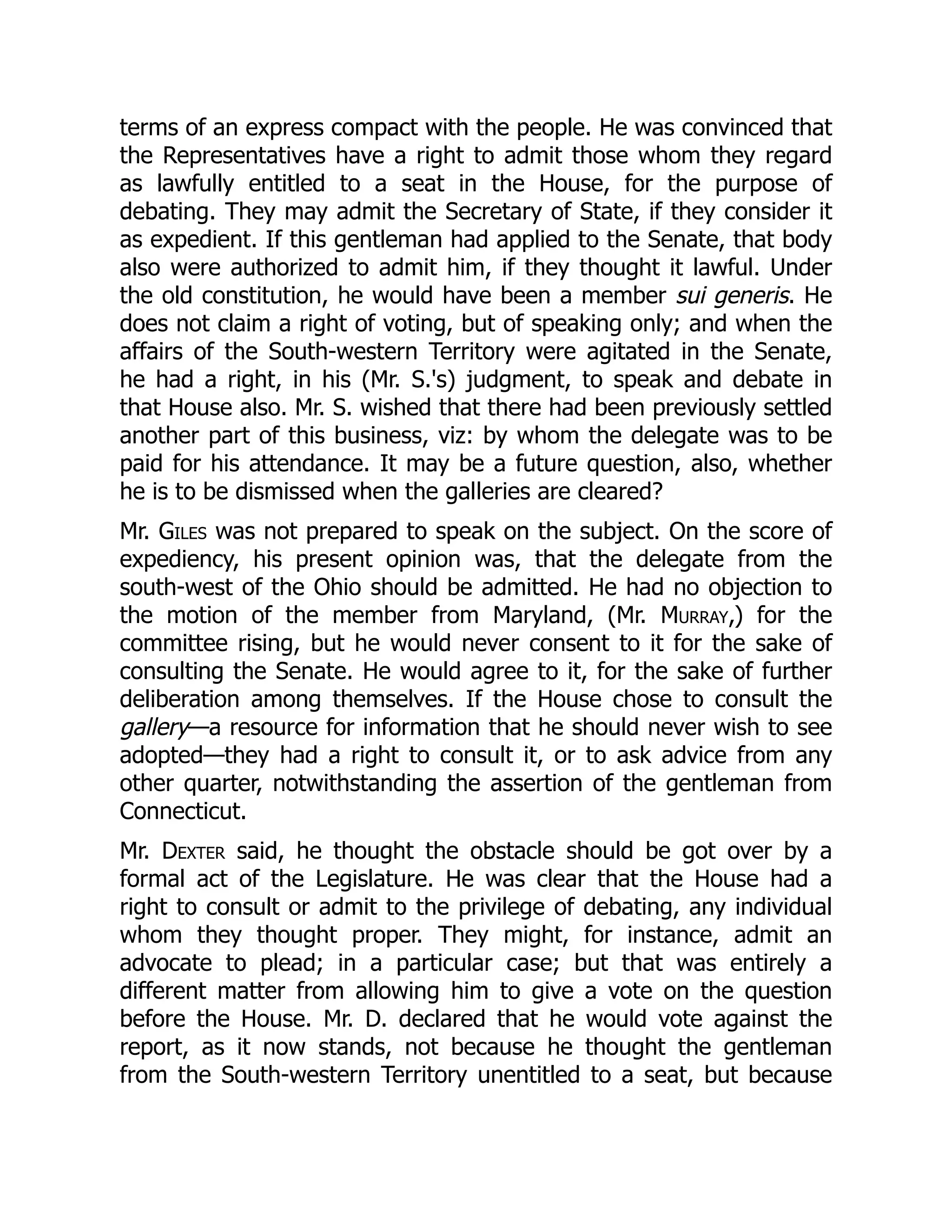 terms of an express compact with the people. He was convinced that
the Representatives have a right to admit those whom they regard
as lawfully entitled to a seat in the House, for the purpose of
debating. They may admit the Secretary of State, if they consider it
as expedient. If this gentleman had applied to the Senate, that body
also were authorized to admit him, if they thought it lawful. Under
the old constitution, he would have been a member sui generis. He
does not claim a right of voting, but of speaking only; and when the
affairs of the South-western Territory were agitated in the Senate,
he had a right, in his (Mr. S.'s) judgment, to speak and debate in
that House also. Mr. S. wished that there had been previously settled
another part of this business, viz: by whom the delegate was to be
paid for his attendance. It may be a future question, also, whether
he is to be dismissed when the galleries are cleared?
Mr. Giles was not prepared to speak on the subject. On the score of
expediency, his present opinion was, that the delegate from the
south-west of the Ohio should be admitted. He had no objection to
the motion of the member from Maryland, (Mr. Murray,) for the
committee rising, but he would never consent to it for the sake of
consulting the Senate. He would agree to it, for the sake of further
deliberation among themselves. If the House chose to consult the
gallery—a resource for information that he should never wish to see
adopted—they had a right to consult it, or to ask advice from any
other quarter, notwithstanding the assertion of the gentleman from
Connecticut.
Mr. Dexter said, he thought the obstacle should be got over by a
formal act of the Legislature. He was clear that the House had a
right to consult or admit to the privilege of debating, any individual
whom they thought proper. They might, for instance, admit an
advocate to plead; in a particular case; but that was entirely a
different matter from allowing him to give a vote on the question
before the House. Mr. D. declared that he would vote against the
report, as it now stands, not because he thought the gentleman
from the South-western Territory unentitled to a seat, but because
 
