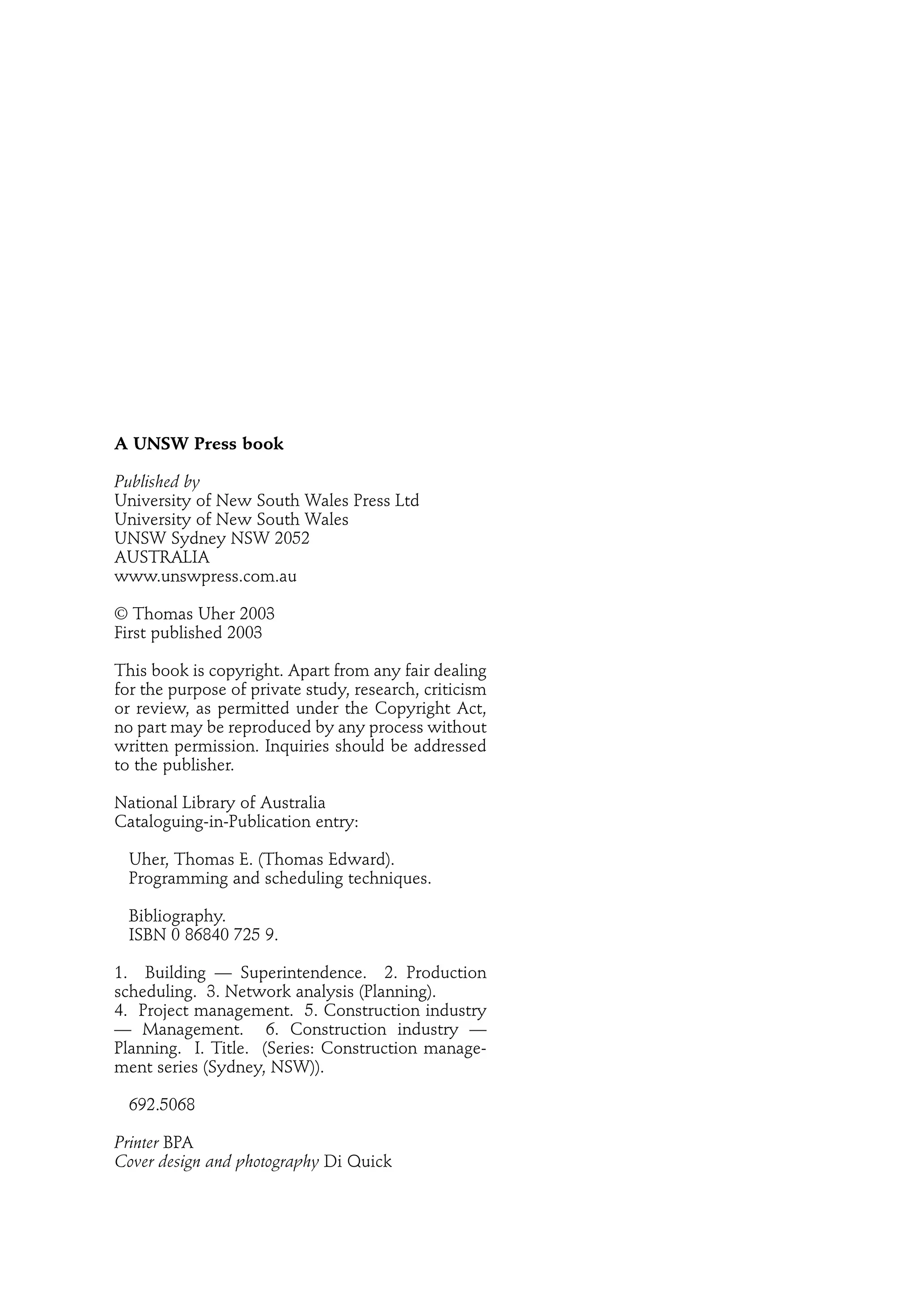 A UNSW Press book
Published by
University of New South Wales Press Ltd
University of New South Wales
UNSW Sydney NSW 2052
AUSTRALIA
www.unswpress.com.au
© Thomas Uher 2003
First published 2003
This book is copyright. Apart from any fair dealing
for the purpose of private study, research, criticism
or review, as permitted under the Copyright Act,
no part may be reproduced by any process without
written permission. Inquiries should be addressed
to the publisher.
National Library of Australia
Cataloguing-in-Publication entry:
Uher, Thomas E. (Thomas Edward).
Programming and scheduling techniques.
Bibliography.
ISBN 0 86840 725 9.
1. Building — Superintendence. 2. Production
scheduling. 3. Network analysis (Planning).
4. Project management. 5. Construction industry
— Management. 6. Construction industry —
Planning. I. Title. (Series: Construction manage-
ment series (Sydney, NSW)).
692.5068
Printer BPA
Cover design and photography Di Quick
 