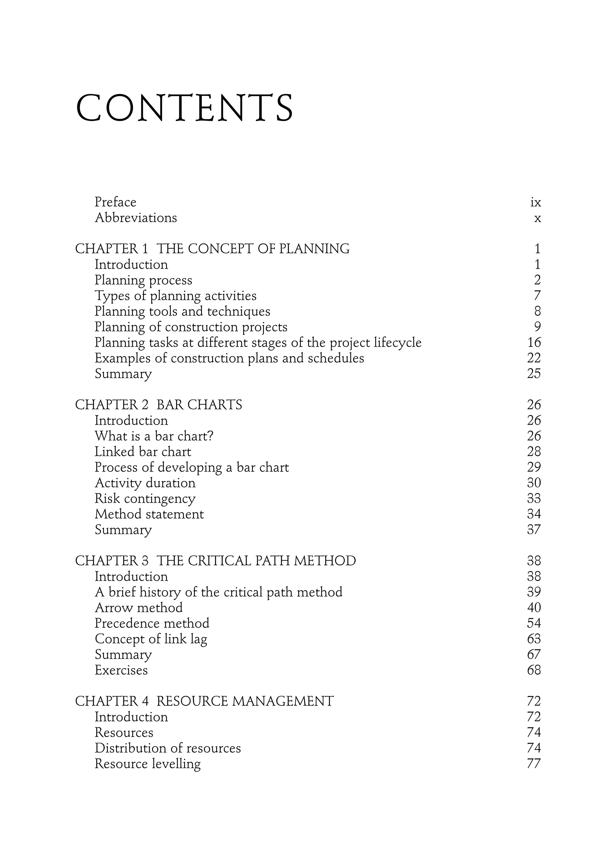 CONTENTS
Preface ix
Abbreviations x
CHAPTER 1 THE CONCEPT OF PLANNING 1
Introduction 1
Planning process 2
Types of planning activities 7
Planning tools and techniques 8
Planning of construction projects 9
Planning tasks at different stages of the project lifecycle 16
Examples of construction plans and schedules 22
Summary 25
CHAPTER 2 BAR CHARTS 26
Introduction 26
What is a bar chart? 26
Linked bar chart 28
Process of developing a bar chart 29
Activity duration 30
Risk contingency 33
Method statement 34
Summary 37
CHAPTER 3 THE CRITICAL PATH METHOD 38
Introduction 38
A brief history of the critical path method 39
Arrow method 40
Precedence method 54
Concept of link lag 63
Summary 67
Exercises 68
CHAPTER 4 RESOURCE MANAGEMENT 72
Introduction 72
Resources 74
Distribution of resources 74
Resource levelling 77
 