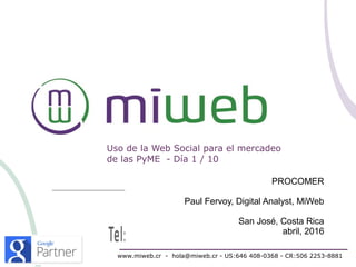 Uso de la Web Social para el mercadeo
de las PyME - Día 1 / 10
www.miweb.cr - hola@miweb.cr - US:646 408-0368 - CR:506 2253-8881
PROCOMER
Paul Fervoy, Digital Analyst, MiWeb
San José, Costa Rica
abril, 2016
 