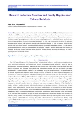 www.theijbmt.com 186 | Page
The International Journal of Business Management and Technology, Volume 2 Issue 5 September-October 2018
ISSN: 2581-3889
Research Article Open Access
Research on Income Structure and Family Happiness of
Chinese Residents
Jiale Wan, Chaowei Li
School of Economics and Management, Tianjin Polytechnic University, China
Abstract: This paper uses Chinese micro survey data to construct a sort selection model. By considering the income level
and urban-rural differences, the heterogeneous relationship and influence mechanism between income structure and
happiness are systematically studied, and the results of the study pass the test of robustness. The empirical results show
that the coverage of operating income is wider, the impact on the happiness of low and middle income families is more
significant, and the income of business income and happiness is "U" type; wage income is only certain for the happiness
of middle-income families. The significant influence, the relationship shows a "U" type; the transfer income is more
likely to affect high-income families, and the relationship between income and happiness is inverted "U" type; property
income is not statistically significant under the above circumstances. The policy meaning of this paper is: to improve the
happiness of residents, starting from the income level and income structure, focusing on improving the family's
operating income and property income.
Keywords: income structure, happiness, ordered probit model, property income
I. INTRODUCTION
The 19th National Congress of the Communist Party pointed out that in the new era, the main contradictions in our
society have been transformed into contradictions between the people’s growing needs for a better life and the
development of inadequate imbalances. Resolving the main contradictions in society and letting the people have more
sense of acquisition and happiness have become the fundamental purpose and goal of economic and social
development. It is worth noting that whether it is the government, the society or the individual, it has never stopped on
the road to improving the happiness of the residents. In order to improve the sense of national happiness, the
government has continuously improved and optimized public policies and upgraded the level of social welfare. In order
to enhance the sense of well-being of the residents, the society has continuously improved the quality of public services
and public facilities. In order to enhance family happiness, the residents continue to create wealth to achieve good life.
Regrettably, people have long chosen the maximization of the utility of income levels when evaluating happiness. The
emergence of Easterlin's paradox denies the influence of total income on happiness (Easterlin, 1974), which has led
scholars to have a broader discussion and research academics on happiness economics. However, most of these
research results neglect the fact that the income structure of residents plays an important role in family happiness.
Generally speaking, different types of income feedback different individual emotional levels according to their unique
characteristics, which will bring different feelings to individuals, and the utility of their happiness will be very different.
At the same time, the difference in the type of income and expenditure in the income structure will also affect the
individual utility, which in turn affects individual happiness. Therefore, the study of the impact of income structure on
family happiness is both subtle and necessary. Then, what is the mechanism of income structure affecting family
happiness? What kind of happiness economic logic is contained in income structure? This research gap will become the
focus of this paper.
 