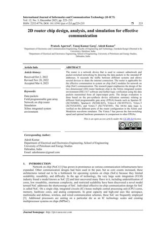 International Journal of Informatics and Communication Technology (IJ-ICT)
Vol. 12, No. 3, December 2023, pp. 225~235
ISSN: 2252-8776, DOI: 10.11591/ijict.v12i3.pp225-235  225
Journal homepage: http://ijict.iaescore.com
2D router chip design, analysis, and simulation for effective
communication
Prateek Agarwal1
, Tanuj Kumar Garg1
, Adesh Kumar2
1
Department of Electronics and Communication Engineering, Faculty of Engineering and Technology, Gurukula Kangri (Deemed to be
University), Haridwar, India
2
Department of Electrical and Electronics Engineering, School of Engineering, University of Petroleum and Energy Studies,
Dehradun, India
Article Info ABSTRACT
Article history:
Received Oct 2, 2022
Revised Nov 28, 2022
Accepted Mar 4, 2023
The router is a network device that is used to connect subnetwork and
packet-switched networking by directing the data packets to the intended IP
addresses. It succeeds the traffic between different systems and allows
several devices to share the internet connection. The router is applicable for
the effective commutation in system on chip (SoC) modules for network on
chip (NoC) communication. The research paper emphasizes the design of the
two dimensional (2D) router hardware chip in the Xilinx integrated system
environment (ISE) 14.7 software and further logic verification using the data
packets transmitted from all input/output ports. The design evaluation is
done based on the pre-synthesis device utilization summary relating to
different field programmable gate array (FPGA) boards such as Spartan-3E
(XC3S500E), Spartan-6 (XC6SLX45), Virtex-4 (XC4VFX12), Virtex-5
(XC5VSX50T), and Virtex-7 (XC7VX550T). The 64-bit data logic is
verified on the different ports of the router configuration in the Xilinx and
Modelsim waveform simulator. The Virtex-7 has proven the fast-switching
speed and optimal hardware parameters in comparison to other FPGAs.
Keywords:
Data packets
Field programmable gate array
Network on chip router
Simulation
Xilinx integrated system
environment
This is an open access article under the CC BY-SA license.
Corresponding Author:
Adesh Kumar
Department of Electrical and Electronics Engineering, School of Engineering
University of Petroleum and Energy Studies
Dehradun, India
Email: adeshmanav@gmail.com
1. INTRODUCTION
Network on chip (NoC) [1] has grown in prominence as various communication infrastructures have
expanded. Other communication designs had been used in the past, but as core counts increased, these
architectures turned out to be a bottleneck for upcoming systems on chips (SoCs) because they limited
scalability, reusability, and difficulty. In the age of technology, the very large scale integration (VLSI)
industry found a model known as SoC [2] and later uncovered many flaws in it, including underutilization of
cores, low reusability, enormous complexity, and restricted scalability have been discovered a novel model
termed NoC addresses the shortcomings of SoC. Individual effective on-chip communication design for SoC
is called NoC. On a single chip, integrated circuits (IC) house multiple central processing unit (CPU) cores,
memory, hardware cores, and analog components. In great capacity and high-end uses like aerospace,
multimedia and defense, wireless, and wired communication schemes, these SoC are frequently employed
[3]. Additional processors are uniting on a particular die as an IC technology scales and creating
multiprocessor systems on chips (MPSoC).
 