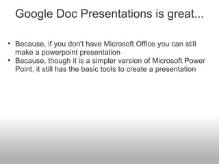 Google Doc Presentations is great... Because, if you don't have Microsoft Office you can still make a powerpoint presentation Because, though it is a simpler version of Microsoft Power Point, it still has the basic tools to create a presentation