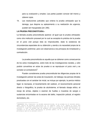 para su evaluación y empleo. Las partes pueden conocer del mismo y
obtener copia.
14. Las resoluciones judiciales que ordena la prueba anticipada que la
deniega, que dispone su aplazamiento o su realización de urgencia,
pueden ser impugnadas (art. 246).
LA PRUEBA PRECONSTITUIDA.-
La llamada prueba preconstituida aparece -al igual que la prueba anticipada-
como otra institución procesal por la cual se exceptúa la práctica de la prueba
en el juicio oral porque ésta es irreproducible, dada la existencia de
circunstancias especiales de su obtención y siendo a la necesidad propia de la
investigación preliminar, pero con observancia a los principios de inmediación y
contradicción.
La prueba preconstituida es aquella que se obtienen como consecuencia
de los actos investigatorios, sobre todo de las investigaciones raciales, y sólo
podrán convertirse en actos de prueba si se reproducen el juicio oral y se
someten al contradictorio9
.
Pueden considerarse prueba preconstituida las diligencias propias de la
investigación policial: las actas de incautación, de hallazgo; las pericias oficiales
practicadas con el carácter de inicial, se incluye por ejemplo, la pericia médico
legal, la necropsia, el levantamiento del cadáver, el reconocimiento personal
directo o fotográfico, la prueba de alcoholemia, el llamado dosaje etílico, el
recojo de armas, objetos o examen de huellas o muestras de sangre o
sustancias encontradas en la escena del delito, inspección policial, el registro
domiciliario, etc.
9
HERNANDEZ GIL, Francisco. La prueba preconstituida, en La prueba en el proceso penal,
AAVV. Centro de Estudios Judiciales, N° 12, Madrid, 1993, p.79. Señala el autor que
"entendida la prueba preconstituida como el medio o fuente de prueba preexistente al
proceso, o como la prueba que se prepara con anterioridad y fuera del proceso, el
concepto no es de fácil aplicación al proceso penal, en el que no rigen los mismos
principios que en el proceso civil."
 