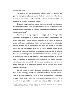 persona” (Art. 159).
Sin embargo, tal como se encuentra redactado el NCPP, nos crea dos
grandes interrogantes ¿Cuándo estamos frente a la vulneración del contenido
esencial de los derechos fundamentales?, y ¿Existe alguna excepción a la
valoración de la prueba ilícitamente obtenida?
En cuanto a la primera interrogante, el término, contenido esencial de los
derechos fundamentales es un concepto impreciso, que no puede establecerse
de modo general, de manera tal que debe ser determinado en relación a cada
derecho fundamental10
.
Con referencia al segundo punto, en principio debemos distinguir entre
obtención e incorporación de la prueba, vinculándolo con las diferencias que
existen entre fuente y medio de prueba. La obtención de fuentes de prueba se
asocia con la labor investigadora, fiscal o previa e independiente al inicio del
proceso, mientras que la incorporación del medio de prueba se encuentra
relacionada con el proceso penal en sí mismo. Cuando existe alguna
vulneración a una norma de carácter constitucional, en la obtención de la fuente
de prueba, tiene como general, la prohibición de su valoración, mientras que en
el segundo cuando se produce una violación a una norma de carácter procesal
en la incorporación de determinado medio probatorio, esta prueba puede ser
valorada, siempre y cuando el defecto sea subsanado, de lo contrario, tendrá el
mismo efecto que en el primer caso; estamos ante el supuesto de la prueba
irregular o defectuosa.
La regla general en materia de prueba prohibida es su exclusión monto
de la prueba directa (ej. cuando una confesión se obtiene mediante torturas)
como de la prueba derivada (ej. cuando producto de una intervención telefónica
se logra incautar droga), la primera a través de la reglas de exclusión y en el
segundo caso, por medio de la teoría del fruto del árbol envenenado. El
10
ABAD YUPANQUI, Samuel. Limites respecto al contenido esencial de los derechos
fundamentales. Themis, Tomo II, Lima, 1992, p. 10.
 