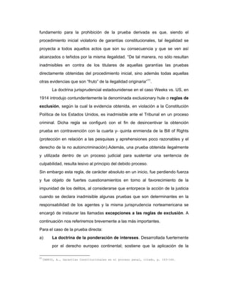 fundamento para la prohibición de la prueba derivada es que, siendo el
procedimiento inicial violatorio de garantías constitucionales, tal ilegalidad se
proyecta a todos aquellos actos que son su consecuencia y que se ven así
alcanzados o teñidos por la misma ilegalidad. “De tal manera, no sólo resultan
inadmisibles en contra de los titulares de aquellas garantías las pruebas
directamente obtenidas del procedimiento inicial, sino además todas aquellas
otras evidencias que son “fruto” de la ilegalidad originaria”11
.
La doctrina jurisprudencial estadounidense en el caso Weeks vs. US, en
1914 introdujo contundentemente la denominada exclusionary hule o reglas de
exclusión, según la cual la evidencia obtenida, en violación a la Constitución
Política de los Estados Unidos, es inadmisible ante el Tribunal en un proceso
criminal. Dicha regla se configuró con el fin de desincentivar la obtención
prueba en contravención con la cuarta y- quinta enmienda de la Bill of Rights
(protección en relación a las pesquisas y aprehensiones poco razonables y el
derecho de la no autoincriminación).Además, una prueba obtenida ilegalmente
y utilizada dentro de un proceso judicial para sustentar una sentencia de
culpabilidad, resulta lesivo al principio del debido proceso.
Sin embargo esta regla, de carácter absoluto en un inicio, fue perdiendo fuerza
y fue objeto de fuertes cuestionamientos en torno al favorecimiento de la
impunidad de los delitos, al considerarse que entorpece la acción de la justicia
cuando se declara inadmisible algunas pruebas que son determinantes en la
responsabilidad de los agentes y la misma jurisprudencia norteamericana se
encargó de instaurar las llamadas excepciones a las reglas de exclusión. A
continuación nos referiremos brevemente a las más importantes.
Para el caso de la prueba directa:
a) La doctrina de la ponderación de intereses. Desarrollada fuertemente
por el derecho europeo continental; sostiene que la aplicación de la
11
CARRIO, A., Garantías Constitucionales en el proceso penal, citado, p. 163-164.
 