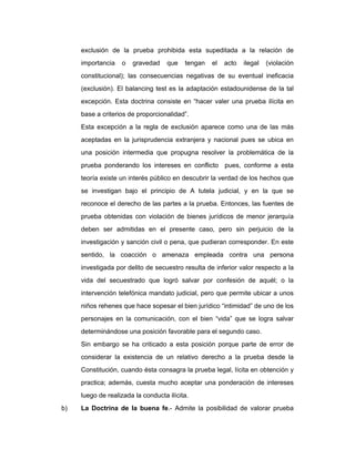 exclusión de la prueba prohibida esta supeditada a la relación de
importancia o gravedad que tengan el acto ilegal (violación
constitucional); las consecuencias negativas de su eventual ineficacia
(exclusión). El balancing test es la adaptación estadounidense de la tal
excepción. Esta doctrina consiste en “hacer valer una prueba ilícita en
base a criterios de proporcionalidad”.
Esta excepción a la regla de exclusión aparece como una de las más
aceptadas en la jurisprudencia extranjera y nacional pues se ubica en
una posición intermedia que propugna resolver la problemática de la
prueba ponderando los intereses en conflicto pues, conforme a esta
teoría existe un interés público en descubrir la verdad de los hechos que
se investigan bajo el principio de A tutela judicial, y en la que se
reconoce el derecho de las partes a la prueba. Entonces, las fuentes de
prueba obtenidas con violación de bienes jurídicos de menor jerarquía
deben ser admitidas en el presente caso, pero sin perjuicio de la
investigación y sanción civil o pena, que pudieran corresponder. En este
sentido, la coacción o amenaza empleada contra una persona
investigada por delito de secuestro resulta de inferior valor respecto a la
vida del secuestrado que logró salvar por confesión de aquél; o la
intervención telefónica mandato judicial, pero que permite ubicar a unos
niños rehenes que hace sopesar el bien jurídico “intimidad” de uno de los
personajes en la comunicación, con el bien “vida” que se logra salvar
determinándose una posición favorable para el segundo caso.
Sin embargo se ha criticado a esta posición porque parte de error de
considerar la existencia de un relativo derecho a la prueba desde la
Constitución, cuando ésta consagra la prueba legal, lícita en obtención y
practica; además, cuesta mucho aceptar una ponderación de intereses
luego de realizada la conducta ilícita.
b) La Doctrina de la buena fe.- Admite la posibilidad de valorar prueba
 