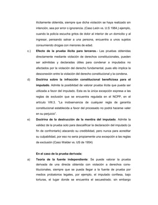 ilícitamente obtenida, siempre que dicha violación se haya realizado sin
intención, sea por error o ignorancia. (Caso León vs. U.S 1984,) ejemplo,
cuando la policía escucha gritos de dolor al interior de un domicilio y al
ingresar, pensando salvar a una persona, encuentra a unos sujetos
consumiendo drogas con menores de edad.
c.) Efecto de la prueba ilícita para terceros.- Las pruebas obtenidas
directamente mediante violación de derechos constitucionales, pueden
ser admitidas y declaradas útiles para condenar a imputados no
afectados por la violación del derecho fundamental, pues ello implica la
desconexión entre la violación del derecho constitucional y la condena.
d) Doctrina sobre la infracción constitucional beneficiosa para el
imputado. Admite la posibilidad de valorar prueba ilícita que pueda ser
utilizada a favor del imputado. Esta es la única excepción expresa a las
reglas de exclusión que se encuentra regulada en el NCPP, en el
artículo VIII.3. “La inobservancia de cualquier regla de garantía
constitucional establecida a favor del procesado no podrá hacerse valer
en su perjuicio”.
e) Doctrina de la destrucción de la mentira del imputado. Admite la
validez de la prueba solo para descalificar la declaración del imputado (a
fin de confrontarlo) atacando su credibilidad, pero nunca para acreditar
su culpabilidad, por eso no seria propiamente una excepción a las reglas
de exclusión (Caso Walder vs. US de 1954)
En el caso de la prueba derivada:
a) Teoría de la fuente independiente: Se puede valorar la prueba
derivada de una directa obtenida con violación a derechos cons-
titucionales, siempre que se pueda llegar a la fuente de prueba por
medios probatorios legales, por ejemplo, el imputado confiesa, bajo
torturas, el lugar donde se encuentra el secuestrado. sin embargo
 
