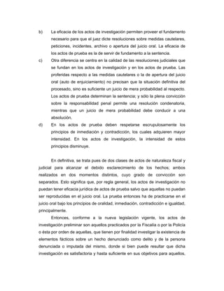 b) La eficacia de los actos de investigación permiten proveer el fundamento
necesario para que el juez dicte resoluciones sobre medidas cautelares,
peticiones, incidentes, archivo o apertura del juicio oral. La eficacia de
los actos de prueba es la de servir de fundamento a la sentencia.
c) Otra diferencia se centra en la calidad de las resoluciones judiciales que
se fundan en los actos de investigación y en los actos de prueba. Las
proferidas respecto a las medidas cautelares o la de apertura del juicio
oral (auto de enjuiciamiento) no precisan que la situación definitiva del
procesado, sino es suficiente un juicio de mera probabilidad al respecto.
Los actos de prueba determinan la sentencia; y sólo la plena convicción
sobre la responsabilidad penal permite una resolución condenatoria,
mientras que un juicio de mera probabilidad debe conducir a una
absolución.
d) En los actos de prueba deben respetarse escrupulosamente los
principios de inmediación y contradicción, los cuales adquieren mayor
intensidad. En los actos de investigación, la intensidad de estos
principios disminuye.
En definitiva, se trata pues de dos clases de actos de naturaleza fiscal y
judicial para alcanzar el debido esclarecimiento de los hechos; ambos
realizados en dos momentos distintos, cuyo grado de convicción son
separados. Esto significa que, por regla general, los actos de investigación no
puedan tener eficacia jurídica de actos de prueba salvo que aquellas no puedan
ser reproducidas en el juicio oral. La prueba entonces ha de practicarse en el
juicio oral bajo los principios de oralidad, inmediación, contradicción e igualdad,
principalmente.
Entonces, conforme a la nueva legislación vigente, los actos de
investigación preliminar son aquellos practicados por la Fiscalía o por la Policía
o ésta por orden de aquellas, que tienen por finalidad investigar la existencia de
elementos fácticos sobre un hecho denunciado como delito y de la persona
denunciada o imputada del mismo, donde si bien puede resultar que dicha
investigación es satisfactoria y hasta suficiente en sus objetivos para aquellos,
 