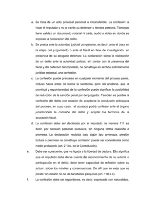 a. Se trata de un acto procesal personal e intransferible. La confesión la
hace el imputado y no a través su defensor o tercera persona. Tampoco
tiene validez un documento notarial ni carta, audio o video en donde se
exprese la declaración del delito.
b. Se presta ante la autoridad judicial competente, es decir, ante el Juez en
la etapa del juzgamiento o ante el fiscal en fase de investigación, en
presencia de su abogado defensor. La declaración sobre la realización
de un delito ante la autoridad policial, sin contar con la presencia del
fiscal y del defensor del imputado, no constituye en sentido estrictamente
jurídico procesal, una confesión.
c. La confesión puede prestarse en cualquier momento del proceso penal,
incluso hasta antes de leerse la sentencia, pero dei anotarse, que la
prontitud y espontaneidad de la confesión puede significar la posibilidad
de reducción de la sanción penal por del juzgador. También es posible la
confesión del delito con ocasión de aceptarse la conclusión anticipada
del proceso, en cuyo caso, el acusado podrá confesar ante el órgano
jurisdiccional la comisión del delito y aceptar los términos de la
acusación fiscal.
d. La confesión debe ser declarada por el imputado de manera 111 es
decir, por decisión personal exclusiva, sin ninguna forma coacción o
promesa. La declaración recibida bajo algún tipo amenaza, presión
tortura o promesa no constituye confesión puede ser considerada como
medio probatorio (art. 2° inc. de la Constitución).
e. Debe ser consciente, que va ligada a la libertad de declara: Ello significa
que el imputado debe darse cuenta del reconocimiento de su autoría o
participación en el delito; debe tener capacidad de reflexión sobre su
actuar, sobre los móviles y consecuencias. De allí que se exija que se
preste “en estado no de las facultades psíquicas (art. 160.2.c).
f. La confesión debe ser espontánea, es decir, expresada con naturalidad,
 