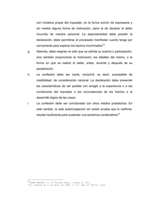 con iniciativa propia del imputado; en la forma común de expresarse y
sin mediar alguna forma de motivación, salvo la de declarar el delito
incurrido de manera personal. La espontaneidad debe presidir la
declaración; debe permitirse al procesado manifestar cuanto tenga por
conveniente para explicar los hechos incriminados14
.
g. Además, debe exigirse no sólo que se admita su autoría o participación,
sino también proporcionar la motivación, los detalles del mismo, o la
forma en que se realizó el delito, antes, durante y después de su
perpetración.
h. La confesión debe ser cierta, verosímil, es decir, susceptible de
credibilidad, de consideración racional. La declaración debe presentar
las características de ser posible con arreglo a la experiencia o a las
condiciones del imputado o las circunstancias de los hechos o al
desarrollo lógico de las cosas.
i La confesión debe ser corroborada con otros medios probatorios. En
este sentido, la sola autoinculpación sin existir prueba que lo reafirme,
resulta insuficiente para sustentar una sentencia condenatoria15
14
RAMOS MÉNDEZ, F., El Proceso Penal, citado, p. 203.
15
Ej. Suprema de 11 de abril de 1988, II S.P. Exp. N° 840-87, Lima.
 