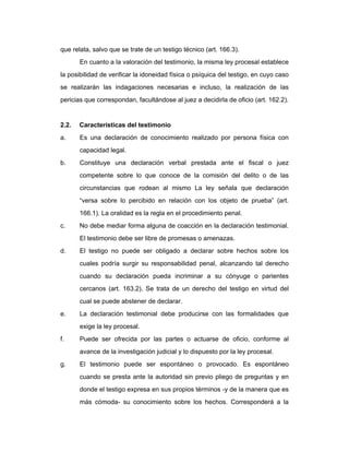 que relata, salvo que se trate de un testigo técnico (art. 166.3).
En cuanto a la valoración del testimonio, la misma ley procesal establece
la posibilidad de verificar la idoneidad física o psíquica del testigo, en cuyo caso
se realizarán las indagaciones necesarias e incluso, la realización de las
pericias que correspondan, facultándose al juez a decidirla de oficio (art. 162.2).
2.2. Características del testimonio
a. Es una declaración de conocimiento realizado por persona física con
capacidad legal.
b. Constituye una declaración verbal prestada ante el fiscal o juez
competente sobre lo que conoce de la comisión del delito o de las
circunstancias que rodean al mismo La ley señala que declaración
“versa sobre lo percibido en relación con los objeto de prueba” (art.
166.1). La oralidad es la regla en el procedimiento penal.
c. No debe mediar forma alguna de coacción en la declaración testimonial.
El testimonio debe ser libre de promesas o amenazas.
d. El testigo no puede ser obligado a declarar sobre hechos sobre los
cuales podría surgir su responsabilidad penal, alcanzando tal derecho
cuando su declaración pueda incriminar a su cónyuge o parientes
cercanos (art. 163.2). Se trata de un derecho del testigo en virtud del
cual se puede abstener de declarar.
e. La declaración testimonial debe producirse con las formalidades que
exige la ley procesal.
f. Puede ser ofrecida por las partes o actuarse de oficio, conforme al
avance de la investigación judicial y lo dispuesto por la ley procesal.
g. El testimonio puede ser espontáneo o provocado. Es espontáneo
cuando se presta ante la autoridad sin previo pliego de preguntas y en
donde el testigo expresa en sus propios términos -y de la manera que es
más cómoda- su conocimiento sobre los hechos. Corresponderá a la
 