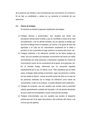 de la persona que declara y las circunstancias que concurrieron en el hecho a
fin de fijar su credibilidad y valorar en su momento el contenido de sus
testimonio.
2.3 Clases de testigos
En doctrina se admite la siguiente clasificación de testigos:
a) Testigos directos o presenciales.- Son aquellos que tienen una
percepción directa sobre el delito y que se manifiesta a través de la vista
principalmente, o de los demás sentidos; así por ejemplo el testigo que
escuchó el diálogo entre el imputado y la víctima, o los gritos de dolor del
agraviado o el ruido de los instrumentos empleados en el delito o
percibió un olor a quemado en lugar próximo a la escena del crimen, etc.
b) Testigos indirectos o de referencia, también se les llama testigos de
oídas, que son aquellos que expresan conocimiento del hecho por datos
suministrados por otras personas o información captadas de medios de
comunicación social, de los comentarios de la gente, de la películas, etc.
Es el llamado testigo referencial que se encuentra regulado
expresamente por la Ley. En efecto, el art. 166.2 establece que en estos
casos, el testigo “debe señalar el momento, lugar, las personas y medios
por los cuales lo obtuvo”, incluso se podrá actuar de oficio en el caso de
las personas indicadas por el testigo de referencia como fuente de
conocimiento; si ello no se produce, no podrá utilizarse dicho testimonio.
c) Testigos de conducta, que son aquellos que acuden ante la autoridad
judicial, generalmente a pedido del imputado, a fin de aportar elementos
de juicio sobre la honorabilidad o buena conducta del imputado.
d) Testigos instrumentales, que son aquellos que acuden al despacho
judicial para dar fe de algún documento o del contenido del mismo o de
la firma que allí aparece.
 