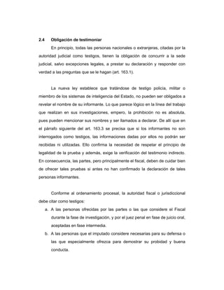 2.4 Obligación de testimoniar
En principio, todas las personas nacionales o extranjeras, citadas por la
autoridad judicial como testigos, tienen la obligación de concurrir a la sede
judicial, salvo excepciones legales, a prestar su declaración y responder con
verdad a las preguntas que se le hagan (art. 163.1).
La nueva ley establece que tratándose de testigo policía, militar o
miembro de los sistemas de inteligencia del Estado, no pueden ser obligados a
revelar el nombre de su informante. Lo que parece lógico en la línea del trabajo
que realizan en sus investigaciones, empero, la prohibición no es absoluta,
pues pueden mencionar sus nombres y ser llamados a declarar. De allí que en
el párrafo siguiente del art. 163.3 se precisa que si los informantes no son
interrogados como testigos, las informaciones dadas por ellos no podrán ser
recibidas ni utilizadas. Ello confirma la necesidad de respetar el principio de
legalidad de la prueba y además, exige la verificación del testimonio indirecto.
En consecuencia, las partes, pero principalmente el fiscal, deben de cuidar bien
de ofrecer tales pruebas si antes no han confirmado la declaración de tales
personas informantes.
Conforme al ordenamiento procesal, la autoridad fiscal o jurisdiccional
debe citar como testigos:
a. A las personas ofrecidas por las partes o las que considere el Fiscal
durante la fase de investigación, y por el juez penal en fase de juicio oral,
aceptadas en fase intermedia.
b. A las personas que el imputado considere necesarias para su defensa o
las que especialmente ofrezca para demostrar su probidad y buena
conducta.
 
