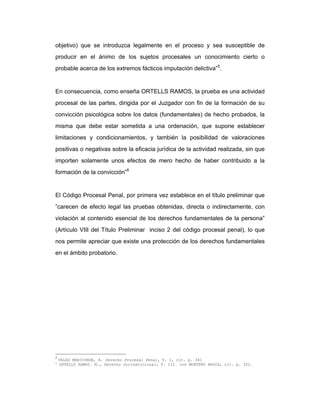 objetivo) que se introduzca legalmente en el proceso y sea susceptible de
producir en el ánimo de los sujetos procesales un conocimiento cierto o
probable acerca de los extremos fácticos imputación delictiva”5
.
En consecuencia, como enseña ORTELLS RAMOS, la prueba es una actividad
procesal de las partes, dirigida por el Juzgador con fin de la formación de su
convicción psicológica sobre los datos (fundamentales) de hecho probados, la
misma que debe estar sometida a una ordenación, que supone establecer
limitaciones y condicionamientos, y también la posibilidad de valoraciones
positivas o negativas sobre la eficacia jurídica de la actividad realizada, sin que
importen solamente unos efectos de mero hecho de haber contribuido a la
formación de la convicción”6
El Código Procesal Penal, por primera vez establece en el título preliminar que
”carecen de efecto legal las pruebas obtenidas, directa o indirectamente, con
violación al contenido esencial de los derechos fundamentales de la persona”
(Artículo VIII del Título Preliminar inciso 2 del código procesal penal), lo que
nos permite apreciar que existe una protección de los derechos fundamentales
en el ámbito probatorio.
5
VELEZ MARICONDE, A. Derecho Procesal Penal, T. I, cit. p. 341
6
ORTELLS RAMOS. M., Derecho Jurisdiccional, T. III. con MONTERO AROCA, cit. p. 322.
 