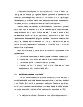 El número de testigos podrá ser limitado por el Juez según su criterio (art.
155.2). En tal sentido, por ejemplo, deberá considerar la reiteración del
testimonio formulado por otros testigos o la coincidencia de lo ya expuesto por
otros respecto de un mismo hecho; o los testimonios de vecinos o compañeros
de trabajo, que tiene por objeto poner de relieve su buena conducta.
El testigo deberá ser citado por la autoridad fiscal o jurisdiccional, fijándose
día y hora para la declaración; si no se presenta. se le hará comparecer
compulsivamente por la fuerza pública (art 164.3). Si bien la ley no lo dice
expresamente, tratándose de una sola citación, ésta debe hacer mención al
apercibimiento de conducción de grado o fuerza. También es posible que el
testigo se presente espontáneamente (art. 164.2), lo que significará que se
levante el ara correspondiente, decidiendo la autoridad fiscal o judicial la
recepción de su declaración.
Puede afirmarse que el testigo tiene las siguientes obligaciones en el
proceso penal:
a. Obligación de comparecer, cada vez que sea citada por la a dad judicial.
b. Obligación de identificarse con el documento de identidad respectivo.
c. Obligación de prestar juramento o promesa de honor.
d. Obligación de decir la verdad, caso contrario incurrirá en delito
sancionado por la ley penal (art. 409° C.P.).
2.5 No obligatoriedad del testimonio
La nueva ley también establece que personas que no están obligadas a
prestar declaración testimonial por razones de parentesco y secreto profesional
o de Estado. Se trata de la declaración testimonial facultativa, donde por
condiciones personales o circunstancias especiales, testigo se puede abstener
de prestar testimonio. Podemos señalar los siguientes supuestos: (art. 165).
a. Por razón de parentesco. - Se sustenta en la existencia de relaciones y
 