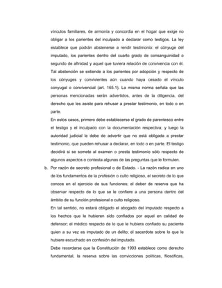 vínculos familiares, de armonía y concordia en el hogar que exige no
obligar a los parientes del inculpado a declarar como testigos. La ley
establece que podrán abstenerse a rendir testimonio: el cónyuge del
imputado, los parientes dentro del cuarto grado de consanguinidad o
segundo de afinidad y aquel que tuviera relación de convivencia con él.
Tal abstención se extiende a los parientes por adopción y respecto de
los cónyuges y convivientes aún cuando haya cesado el vínculo
conyugal o convivencial (art. 165.1). La misma norma señala que las
personas mencionadas serán advertidos, antes de la diligencia, del
derecho que les asiste para rehusar a prestar testimonio, en todo o en
parte.
En estos casos, primero debe establecerse el grado de parentesco entre
el testigo y el inculpado con la documentación respectiva; y luego la
autoridad judicial le debe de advertir que no está obligada a prestar
testimonio, que pueden rehusar a declarar, en todo o en parte. El testigo
decidirá si se somete al examen o presta testimonio sólo respecto de
algunos aspectos o contesta algunas de las preguntas que le formulen.
b. Por razón de secreto profesional o de Estado. - La razón radica en uno
de los fundamentos de la profesión o culto religioso, el secreto de lo que
conoce en el ejercicio de sus funciones; el deber de reserva que ha
observar respecto de lo que se le confiere a una persona dentro del
ámbito de su función profesional o culto religioso.
En tal sentido, no estará obligado el abogado del imputado respecto a
los hechos que le hubieren sido confiados por aquel en calidad de
defensor; el médico respecto de lo que le hubiera confiado su paciente
quien a su vez es imputado de un delito; el sacerdote sobre lo que le
hubiere escuchado en confesión del imputado.
Debe recordarse que la Constitución de 1993 establece como derecho
fundamental, la reserva sobre las convicciones políticas, filosóficas,
 