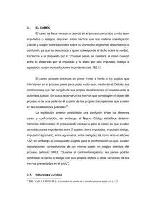 3. EL CAREO
El careo se hace necesario cuando en el proceso penal dos o más sean
imputados o testigos, deponen sobre hechos que son materia investigación
judicial y surgen contradicciones sobre su contenido originando discordancia o
confusión, ya que se desconoce a quien corresponde el dicho sobre la verdad.
Conforme a lo dispuesto por lo Procesal penal, se realizará el careo cuando
entre lo declarado por el imputado y lo dicho por otro imputado, testigo o
agraviado, surjan contradicciones importantes (art. 182.1).
El careo consiste entonces en poner frente a frente a los sujetos que
intervienen en el proceso penal para poder esclarecer, mediante el; Debate, las
controversias que han surgido de sus propias declaraciones expresadas ante la
autoridad judicial. Se busca reconstruir los hechos que constituyen el objeto del
proceso o de una parte de él a partir de las propias discrepancias que existen
en las declaraciones judiciales20
.
La legislación anterior posibilitaba una confusión entre los términos
careo y confrontación; sin embargo, el Nuevo Código establece determi-
naciones distinciones. El presupuesto necesario para el careo es que existan
contradicciones importantes entre 2 sujetos (entre imputados, imputado testigo,
imputado/ agraviado, entre agraviados, entre testigos), tal como reza el artículo
182; sin embargo el presupuesto exigible para la confrontación es que, existan
declaraciones contradictorias de un mismo sujeto en etapas distintas del
proceso (artículo 378.8: “Durante el contrainterrogatorio, las partes podrán
confrontar al perito o testigo con sus propios dichos u otras versiones de los
hechos presentadas en el juicio”).
3.1. Naturaleza Jurídica
20
DEL VALLE RANDICH, L., Los medios de prueba en el derecho procesal penal, cit. p. 123.
 