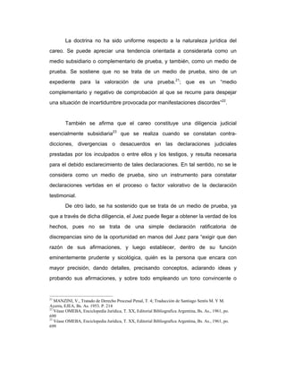 La doctrina no ha sido uniforme respecto a la naturaleza jurídica del
careo. Se puede apreciar una tendencia orientada a considerarla como un
medio subsidiario o complementario de prueba, y también, como un medio de
prueba. Se sostiene que no se trata de un medio de prueba, sino de un
expediente para la valoración de una prueba.21
; que es un “medio
complementario y negativo de comprobación al que se recurre para despejar
una situación de incertidumbre provocada por manifestaciones discordes”22
.
También se afirma que el careo constituye una diligencia judicial
esencialmente subsidiaria23
que se realiza cuando se constatan contra-
dicciones, divergencias o desacuerdos en las declaraciones judiciales
prestadas por los inculpados o entre ellos y los testigos, y resulta necesaria
para el debido esclarecimiento de tales declaraciones. En tal sentido, no se le
considera como un medio de prueba, sino un instrumento para constatar
declaraciones vertidas en el proceso o factor valorativo de la declaración
testimonial.
De otro lado, se ha sostenido que se trata de un medio de prueba, ya
que a través de dicha diligencia, el Juez puede llegar a obtener la verdad de los
hechos, pues no se trata de una simple declaración ratificatoria de
discrepancias sino de la oportunidad en manos del Juez para “exigir que den
razón de sus afirmaciones, y luego establecer, dentro de su función
eminentemente prudente y sicológica, quién es la persona que encara con
mayor precisión, dando detalles, precisando conceptos, aclarando ideas y
probando sus afirmaciones, y sobre todo empleando un tono convincente o
21
MANZINI, V., Tratado de Derecho Procesal Penal, T. 4; Traducción de Santiago Sentís M. Y M.
Ayerra, EJEA, Bs. As. 1953. P. 214
22
Véase OMEBA, Enciclopedia Jurídica, T. XX, Editorial Bibliografíca Argentina, Bs. As., 1961, po.
699
23
Véase OMEBA, Enciclopedia Jurídica, T. XX, Editorial Bibliografíca Argentina, Bs. As., 1961, po.
699
 