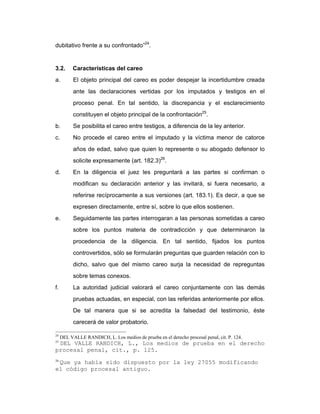 dubitativo frente a su confrontado”24
.
3.2. Características del careo
a. El objeto principal del careo es poder despejar la incertidumbre creada
ante las declaraciones vertidas por los imputados y testigos en el
proceso penal. En tal sentido, la discrepancia y el esclarecimiento
constituyen el objeto principal de la confrontación25
.
b. Se posibilita el careo entre testigos, a diferencia de la ley anterior.
c. No procede el careo entre el imputado y la víctima menor de catorce
años de edad, salvo que quien lo represente o su abogado defensor lo
solicite expresamente (art. 182.3)26
.
d. En la diligencia el juez les preguntará a las partes si confirman o
modifican su declaración anterior y las invitará, si fuera necesario, a
referirse recíprocamente a sus versiones (art. 183.1). Es decir, a que se
expresen directamente, entre sí, sobre lo que ellos sostienen.
e. Seguidamente las partes interrogaran a las personas sometidas a careo
sobre los puntos materia de contradicción y que determinaron la
procedencia de la diligencia. En tal sentido, fijados los puntos
controvertidos, sólo se formularán preguntas que guarden relación con lo
dicho, salvo que del mismo careo surja la necesidad de repreguntas
sobre temas conexos.
f. La autoridad judicial valorará el careo conjuntamente con las demás
pruebas actuadas, en especial, con las referidas anteriormente por ellos.
De tal manera que si se acredita la falsedad del testimonio, éste
carecerá de valor probatorio.
24
DEL VALLE RANDICH, L. Los medios de prueba en el derecho procesal penal, cit. P. 124.
25
DEL VALLE RANDICH, L., Los medios de prueba en el derecho
procesal penal, cit., p. 125.
26
Que ya había sido dispuesto por la ley 27055 modificando
el código procesal antiguo.
 
