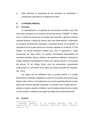g. Debe afirmarse la importancia de los principios de inmediación y
contradicción expuestos en la diligencia de careo.
4. LA PRUEBA PERICIAL
4.1. Concepto
La especialización y el adelanto del conocimiento científico, hace Vital
este medio probatorio en la dinámica del proceso penal. FLoRIÁN27
la define
como “el medio de prueba que se emplea para transmitir y aportar al proceso
nociones técnicas y objetos de prueba, para cuya determinación y adquisición
se requieren conocimientos especiales y capacidad técnica. En tal sentido, la
procedencia de la prueba pericial se encuentra regulada en el artículo 172 del
Código: “La pericia procederá siempre que, para la explicación y mejor
comprensión de algún hecho, se requiera conocimiento especializado de
naturaleza científica, técnica, artística o de experiencia calificada”. Asimismo el
Código establece la posibilidad de ordenar una “pericia cultural” en el supuesto
del artículo 15 del Código Penal -error de comprensión culturalmente
condicionado- la cual tendrá como objeto las pautas culturales del imputado.
(Art. 172.2)
Las reglas que se establecen para la prueba pericial y la prueba
testimonial son distintas, el legislador se pone en el supuesto de la persona que
declare sobre hechos o circunstancias que conoció espontáneamente aunque
utilice para informar aptitudes especiales, el conocido como “testigo técnico” -
ejemplo un policía, experto en balística, que fue testigo presencial de un asalto
a mano armada- y establece que regirán las reglas de la prueba testimonial.
4.2. El perito
27
FLORIÁN, Eugenio. De la pruebas penales. Tomo II,
traducción de Jorge Guerrero, Editorial Temis, Bogotá,
2002, p. 351
 