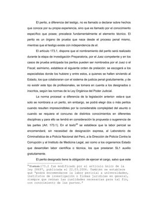 El perito, a diferencia del testigo, no es llamado a declarar sobre hechos
que conoce por su propia experiencia, sino que es llamado por el conocimiento
específico que posee; prevalece fundamentalmente el elemento técnico. El
perito es un órgano de prueba que nace desde el proceso penal mismo,
mientras que el testigo existe con independencia de el.
El artículo 173.1, dispone que el nombramiento del perito será realizado
durante la etapa de investigación Preparatoria, por el Juez competente y en los
casos de prueba anticipada los peritos pueden ser nombrados por el Juez o el
Fiscal; asimismo, establece el siguiente orden de prelación: se escogerá a los
especialistas donde los hubiere y entre estos, a quienes se hallen sirviendo al
Estado, los que colaboraran con el sistema de justicia penal gratuitamente, y de
no existir este tipo de profesionales, se tomara en cuenta a los designados o
inscritos, según las normas de la Ley Orgánica del Poder Judicial.
La norma procesal -a diferencia de la legislación anterior- esta-e que
solo se nombrara a un perito, sin embargo, se podrá elegir dos o más peritos
cuando resulten imprescindibles por la considerable complejidad del asunto o
cuando se requiera el concurso de distintos conocimientos en diferentes
disciplinas y para ello se tendrá en consideración la propuesta o sugerencia de
las partes (Art. 173.1). En el texto28
se establece que la labor pericial se
encomendará; sin necesidad de designación expresa, al Laboratorio de
Criminalística de a Policía Nacional del Perú, a la Dirección de Policía Contra la
Corrupción y al Instituto de Medicina Legal, así como a los organismos Estado
que desarrollan labor científica o técnica, los que prestaran SL1 auxilio
gratuitamente.
El perito designado tiene la obligación de ejercer el cargo, salvo que este
28
El artículo 173.2 fue modificado por el artículo único de la
ley 28697, publicada el 22.03.2006. También se establece
que “podrá encomendarse la labor pericial a universidades,
institutos de investigación o firmas jurídicas en general,
siempre que reúnan las cualidades necesarias para tal fin,
con conocimiento de las partes.”
 